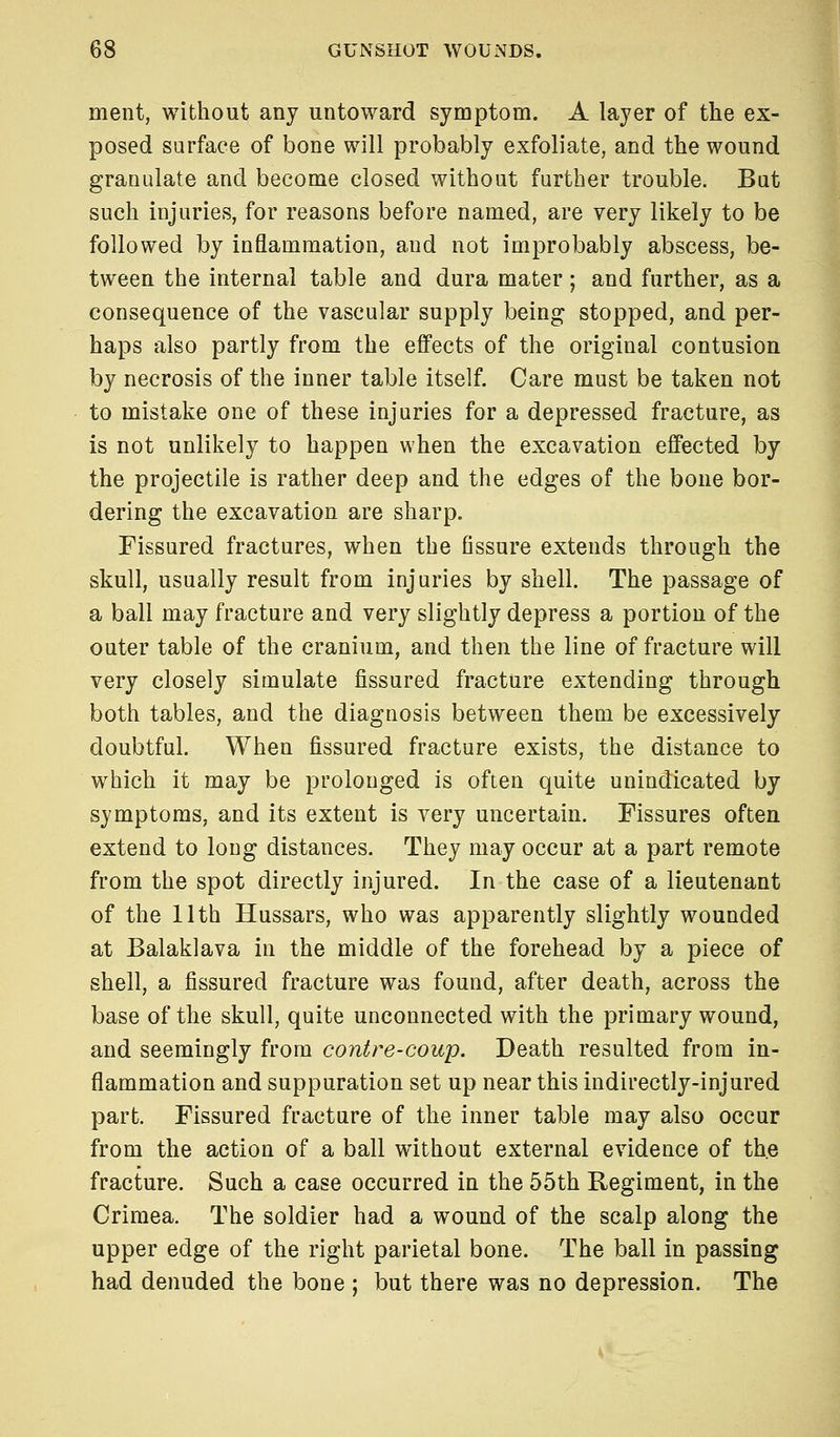 ment, without any untoward symptom. A layer of the ex- posed surface of bone will probably exfoliate, and the wound granulate and become closed without further trouble. But such injuries, for reasons before named, are very likely to be followed by inflammation, and not improbably abscess, be- tween the internal table and dura mater; and further, as a consequence of the vascular supply being stopped, and per- haps also partly from the effects of the original contusion by necrosis of the inner table itself. Care must be taken not to mistake one of these injuries for a depressed fracture, as is not unlikely to happen when the excavation effected by the projectile is rather deep and the edges of the bone bor- dering the excavation are sharp. Fissured fractures, when the fissure extends through the skull, usually result from injuries by shell. The passage of a ball may fracture and very slightly depress a portion of the outer table of the cranium, and then the line of fracture will very closely simulate fissured fracture extending through both tables, and the diagnosis between them be excessively doubtful. When fissured fracture exists, the distance to which it may be prolonged is often quite unindicated by symptoms, and its extent is very uncertain. Fissures often extend to long distances. They may occur at a part remote from the spot directly injured. In the case of a lieutenant of the 11th Hussars, who was apparently slightly wounded at Balaklava in the middle of the forehead by a piece of shell, a fissured fracture was found, after death, across the base of the skull, quite unconnected with the primary wound, and seemingly from contre-coup. Death resulted from in- flammation and suppuration set up near this indirectly-injured part. Fissured fracture of the inner table may also occur from the action of a ball without external evidence of the fracture. Such a case occurred in the 55th Regiment, in the Crimea. The soldier had a wound of the scalp along the upper edge of the right parietal bone. The ball in passing had denuded the bone ; but there was no depression. The
