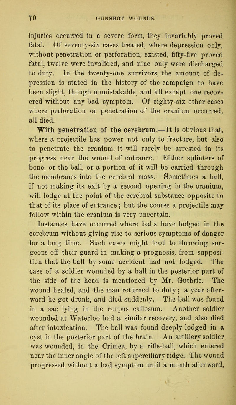 injuries occurred in a severe form, they invariably proved fatal. Of seventy-six cases treated, where depression only, without penetration or perforation, existed, fifty-five proved fatal, twelve were invalided, and nine only were discharged to duty. In the twenty-one survivors, the amount of de- pression is stated in the history of the campaign to have been slight, though unmistakable, and all except one recov- ered without any bad symptom. Of eighty-six other cases where perforation or penetration of the cranium occurred, all died. With penetration of the cerebrum.—It is obvious that, where a projectile has power not only to fracture, but also to penetrate the cranium, it will rarely be arrested in its progress near the wound of entrance. Either splinters of bone, or the ball, or a portion of it will be carried through the membranes into the cerebral mass. Sometimes a ball, if not making its exit by a second opening in the cranium, will lodge at the point of the cerebral substance opposite to that of its place of entrance ; but the course a projectile may follow within the cranium is very uncertain. Instances have occurred where balls have lodged in the cerebrum without giving rise to serious symptoms of danger for a long time. Such cases might lead to throwing sur- geons off their guard in making a prognosis, from supposi- tion that the ball by some accident had not lodged. The case of a soldier wounded by a ball in the posterior part of the side of the head is mentioned by Mr. Guthrie. The wound healed, and the man returned to duty ; a year after- ward he got drunk, and died suddenly. The ball was found in a sac lying in the corpus callosum. Another soldier wounded at Waterloo had a similar recovery, and also died after intoxication. The ball was found deeply lodged in a cyst in the posterior part of the brain. An artillery soldier was wounded, in the Crimea, by a rifle-ball, which entered near the inner angle of the left superciliary ridge. The wound progressed without a bad symptom until a month afterward,