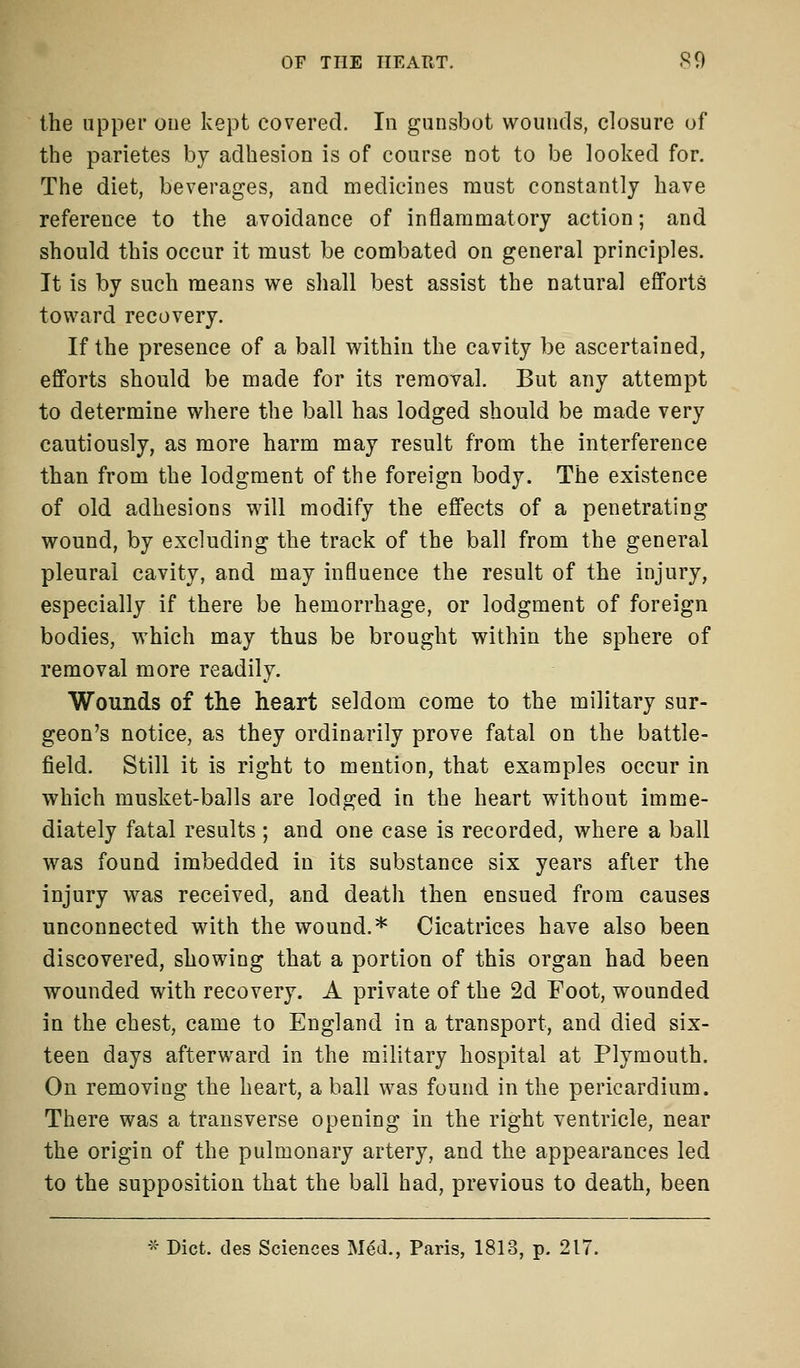 the upper one kept covered. In gunsbot wounds, closure of the parietes by adhesion is of course not to be looked for. The diet, beverages, and medicines must constantly have reference to the avoidance of inflammatory action; and should this occur it must be combated on general principles. It is by such means we shall best assist the natural efforts toward recovery. If the presence of a ball within the cavity be ascertained, efforts should be made for its removal. But any attempt to determine where the ball has lodged should be made very cautiously, as more harm may result from the interference than from the lodgment of the foreign body. The existence of old adhesions will modify the effects of a penetrating wound, by excluding the track of the ball from the general pleural cavity, and may influence the result of the injury, especially if there be hemorrhage, or lodgment of foreign bodies, which may thus be brought within the sphere of removal more readily. Wounds of tlie heart seldom come to the military sur- geon's notice, as they ordinarily prove fatal on the battle- field. Still it is right to mention, that examples occur in which musket-balls are lodged in the heart without imme- diately fatal results ; and one case is recorded, where a ball was found imbedded in its substance six years after the injury was received, and death then ensued from causes unconnected with the wound.* Cicatrices have also been discovered, showing that a portion of this organ had been wounded with recovery. A private of the 2d Foot, wounded in the chest, came to England in a transport, and died six- teen days afterward in the military hospital at Plymouth. On removing the heart, a ball was found in the pericardium. There was a transverse opening in the right ventricle, near the origin of the pulmonary artery, and the appearances led to the supposition that the ball had, previous to death, been * Diet, des Sciences Med., Paris, 1813, p. 217.