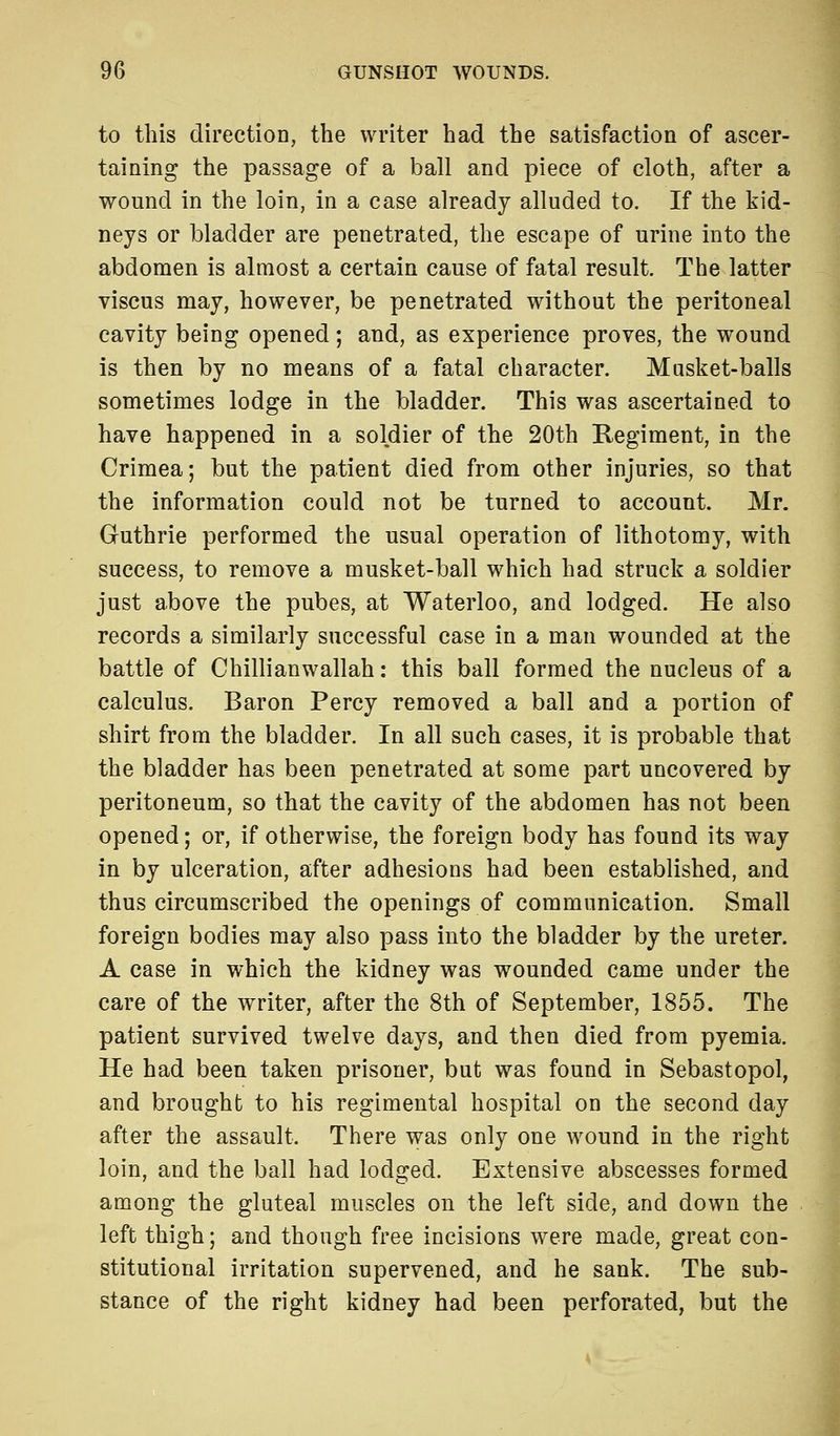 to this direction, the writer had the satisfaction of ascer- taining the passage of a ball and piece of cloth, after a wound in the loin, in a case already alluded to. If the kid- neys or bladder are penetrated, the escape of urine into the abdomen is almost a certain cause of fatal result. The latter viscus may, however, be penetrated without the peritoneal cavity being opened; and, as experience proves, the wound is then by no means of a fatal character. Musket-balls sometimes lodge in the bladder. This was ascertained to have happened in a soldier of the 20th Regiment, in the Crimea; but the patient died from other injuries, so that the information could not be turned to account. Mr. Guthrie performed the usual operation of lithotomy, with success, to remove a musket-ball which had struck a soldier just above the pubes, at Waterloo, and lodged. He also records a similarly successful case in a man wounded at the battle of Chillianwallah: this ball formed the nucleus of a calculus. Baron Percy removed a ball and a portion of shirt from the bladder. In all such cases, it is probable that the bladder has been penetrated at some part uncovered by peritoneum, so that the cavity of the abdomen has not been opened; or, if otherwise, the foreign body has found its way in by ulceration, after adhesions had been established, and thus circumscribed the openings of communication. Small foreign bodies may also pass into the bladder by the ureter. A case in which the kidney was wounded came under the care of the writer, after the 8th of September, 1855. The patient survived twelve days, and then died from pyemia. He had been taken prisoner, but was found in Sebastopol, and brought to his regimental hospital on the second day after the assault. There was only one wound in the right loin, and the ball had lodged. Extensive abscesses formed among the gluteal muscles on the left side, and down the left thigh; and though free incisions were made, great con- stitutional irritation supervened, and he sank. The sub- stance of the right kidney had been perforated, but the