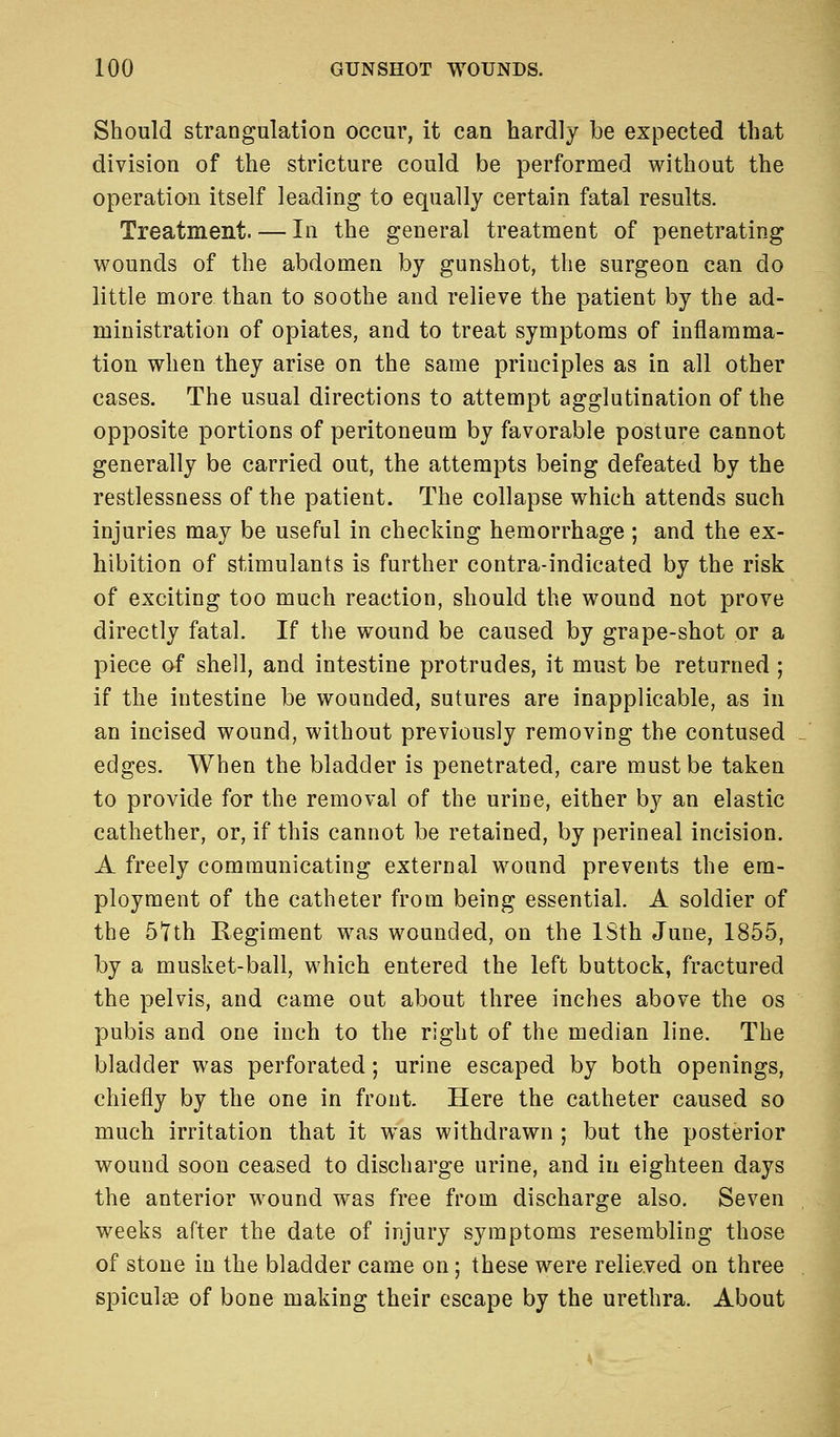 Should strangulation occur, it can hardly be expected that division of the stricture could be performed without the operation itself leading to equally certain fatal results. Treatment. — In the general treatment of penetrating wounds of the abdomen by gunshot, the surgeon can do little more than to soothe and relieve the patient by the ad- ministration of opiates, and to treat symptoms of inflamma- tion when they arise on the same principles as in all other cases. The usual directions to attempt agglutination of the opposite portions of peritoneum by favorable posture cannot generally be carried out, the attempts being defeated by the restlessness of the patient. The collapse which attends such injuries may be useful in checking hemorrhage ; and the ex- hibition of stimulants is further contra-indicated by the risk of exciting too much reaction, should the wound not prove directly fatal. If the wound be caused by grape-shot or a piece of shell, and intestine protrudes, it must be returned; if the intestine be wounded, sutures are inapplicable, as in an incised wound, without previously removing the contused edges. When the bladder is penetrated, care must be taken to provide for the removal of the urine, either by an elastic cathether, or, if this cannot be retained, by perineal incision. A freely communicating external wound prevents the em- ployment of the catheter from being essential. A soldier of the 5*7th Regiment was wounded, on the ISth June, 1855, by a musket-ball, which entered the left buttock, fractured the pelvis, and came out about three inches above the os pubis and one inch to the right of the median line. The bladder was perforated; urine escaped by both openings, chiefly by the one in front. Here the catheter caused so much irritation that it was withdrawn ; but the posterior wound soon ceased to discharge urine, and in eighteen days the anterior wound was free from discharge also. Seven weeks after the date of injury symptoms resembling those of stone in the bladder came on; these were relieved on three spicule of bone making their escape by the urethra. About