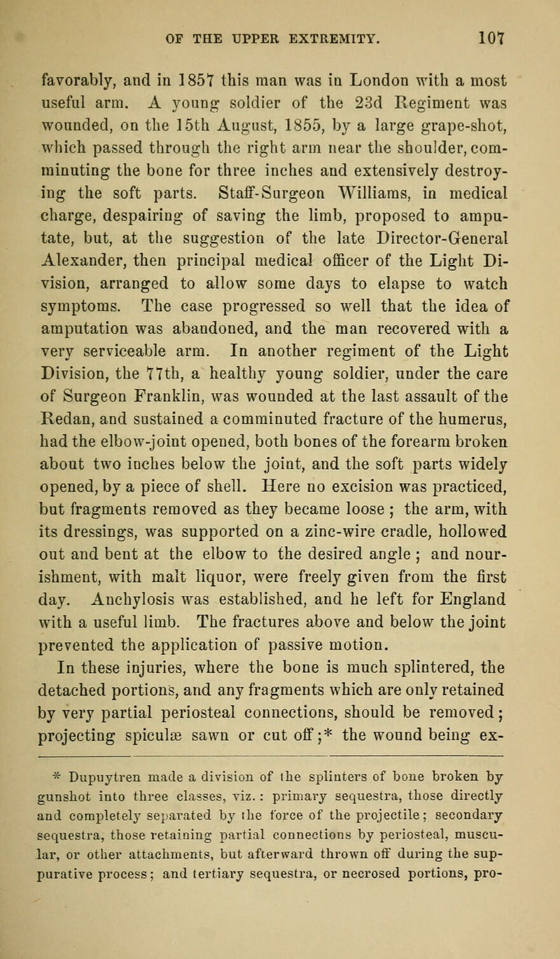 favorably, and in 1851 this man was in London with a most useful arm. A young soldier of the 23d Regiment was wounded, on the 15th August, 1855, by a large grape-shot, which passed through the right arm near the shoulder, com- minuting the bone for three inches and extensively destroy- ing the soft parts. Staff-Surgeon Williams, in medical charge, despairing of saving the limb, proposed to ampu- tate, but, at the suggestion of the late Director-General Alexander, then principal medical officer of the Light Di- vision, arranged to allow some days to elapse to watch symptoms. The case progressed so well that the idea of amputation was abandoned, and the man recovered with a very serviceable arm. In another regiment of the Light Division, the 77th, a healthy young soldier, under the care of Surgeon Franklin, was wounded at the last assault of the Redan, and sustained a comminuted fracture of the humerus, had the elbow-joint opened, both bones of the forearm broken about two inches below the joint, and the soft parts widely opened, by a piece of shell. Here no excision was practiced, but fragments removed as they became loose ; the arm, with its dressings, was supported on a zinc-wire cradle, hollowed out and bent at the elbow to the desired angle ; and nour- ishment, with malt liquor, were freely given from the first day. Anchylosis was established, and he left for England with a useful limb. The fractures above and below the joint prevented the application of passive motion. In these injuries, where the bone is much splintered, the detached portions, and any fragments which are only retained by very partial periosteal connections, should be removed; projecting spiculae sawn or cut off;* the wound being ex- * Dupuytren made a division of the splinters of bone broken by gunshot into three classes, viz.: primary sequestra, those directly and completely separated by the force of the projectile; secondary sequestra, those retaining partial connections by periosteal, muscu- lar, or other attachments, but afterward thrown off during the sup- purative process; and tertiary sequestra, or necrosed portions, pro-