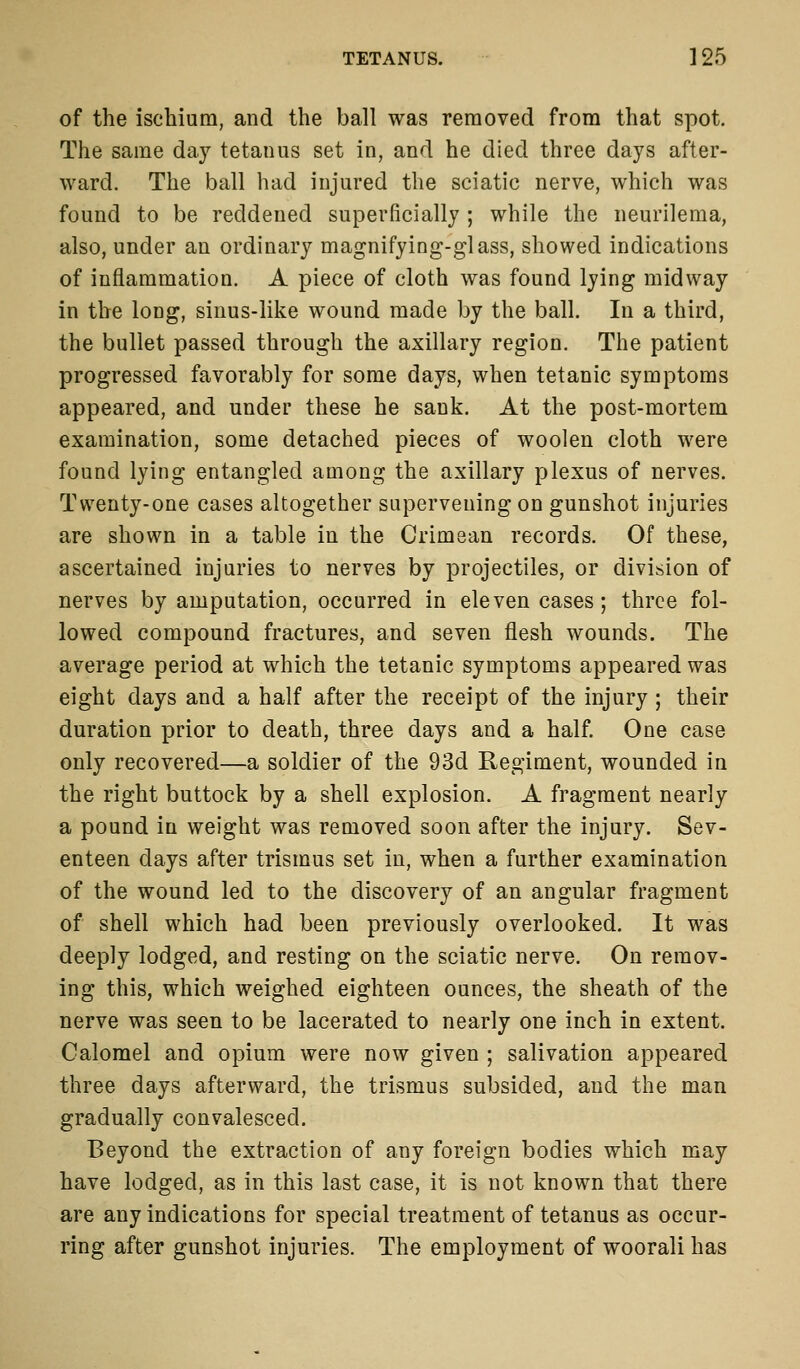 of the ischium, and the ball was removed from that spot. The same day tetanus set in, and he died three days after- ward. The ball had injured the sciatic nerve, which was found to be reddened superficially ; while the neurilema, also, under an ordinary magnifying-glass, showed indications of inflammation. A piece of cloth was found lying midway in the long, sinus-like wound made by the ball. In a third, the bullet passed through the axillary region. The patient progressed favorably for some days, when tetanic symptoms appeared, and under these he sank. At the post-mortem examination, some detached pieces of woolen cloth were found lying entangled among the axillary plexus of nerves. Twenty-one cases altogether supervening on gunshot injuries are shown in a table in the Crimean records. Of these, ascertained injuries to nerves by projectiles, or division of nerves by amputation, occurred in eleven cases; three fol- lowed compound fractures, and seven flesh wounds. The average period at which the tetanic symptoms appeared was eight days and a half after the receipt of the injury ; their duration prior to death, three days and a half. One case only recovered—a soldier of the 93d Regiment, wounded in the right buttock by a shell explosion. A fragment nearly a pound in weight was removed soon after the injury. Sev- enteen days after trismus set in, when a further examination of the wound led to the discovery of an angular fragment of shell which had been previously overlooked. It was deeply lodged, and resting on the sciatic nerve. On remov- ing this, which weighed eighteen ounces, the sheath of the nerve was seen to be lacerated to nearly one inch in extent. Calomel and opium were now given ; salivation appeared three days afterward, the trismus subsided, and the man gradually convalesced. Beyond the extraction of any foreign bodies which may have lodged, as in this last case, it is not known that there are any indications for special treatment of tetanus as occur- ring after gunshot injuries. The employment of woorali has