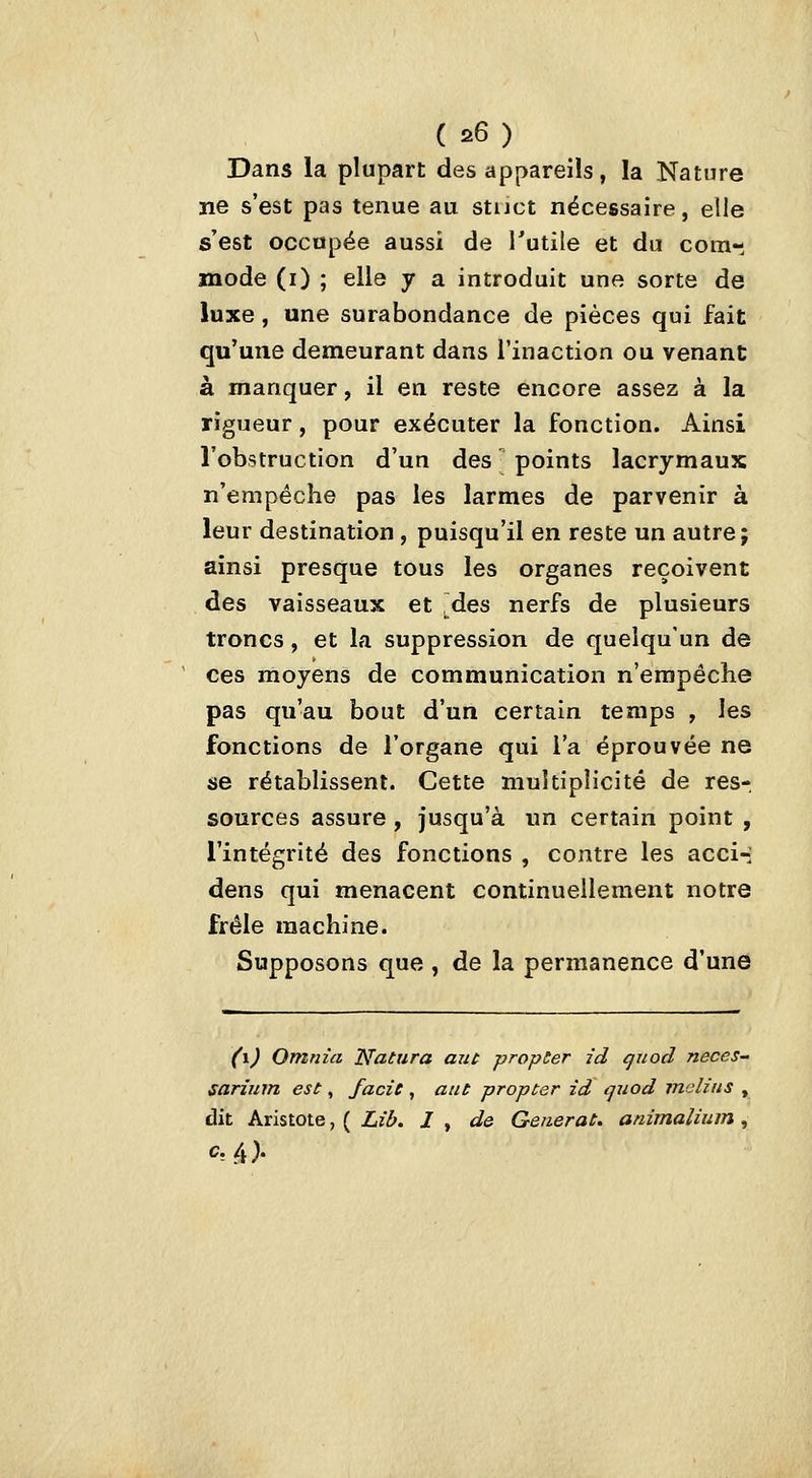 Dans la plupart des appareils, la Nature ne s'est pas tenue au stuct nécessaire, elle s'est occupée aussi de Tutile et du com- mode (i) ; elle y a introduit une sorte de luxe, une surabondance de pièces qui fait qu'une demeurant dans l'inaction ou venant à manquer, il en reste encore assez à la rigueur, pour exécuter la fonction. Ainsi l'obstruction d'un des points lacrymaux n'empêche pas les larmes de parvenir à leur destination , puisqu'il en reste un autre; ainsi presque tous les organes reçoivent des vaisseaux et .des nerfs de plusieurs troncs, et la suppression de quelqu'un de ces moyens de communication n'empêche pas qu'au bout d'un certain temps , les fonctions de l'organe qui l'a éprouvée ne se rétablissent. Cette multiplicité de res- sources assure , jusqu'à un certain point , l'intégrité des fonctions , contre les acci-: dens qui menacent continuellement notre frêle machine. Supposons que , de la permanence d'une (\) Omnia Natura aut propSer id quod neces- sariiim est, fade , aut propter id quod malins , dit Aristote, ( Lib. I , de Générât, atiimalium ,