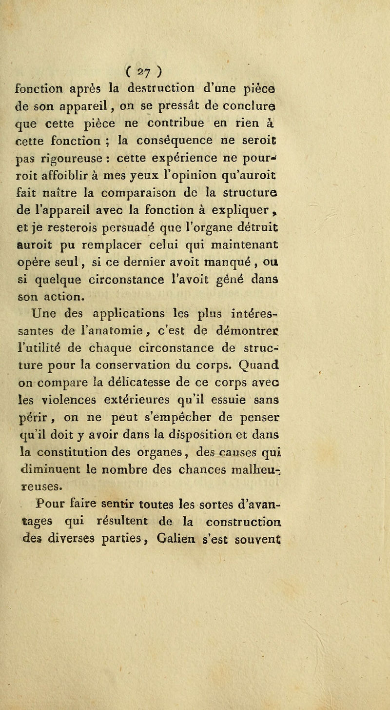 fonction après la destruction d'une pièce de son appareil, on se pressât de conclura que cette pièce ne contribue en rien à cette fonction ; la conséquence ne seroic pas rigoureuse : cette expérience ne pour- roit affoiblir à mes yeux l'opinion qu'auroit fait naître la comparaison de la structure de l'appareil avec la fonction à expliquer , et je resterois persuadé que l'organe détruit auroit pu remplacer celui qui maintenant opère seul, si ce dernier avoit manqué , ou si quelque circonstance l'avoit gêné dans son action. Une des applications les plus intéres- santes de l'anatomie, c'est de démontrée l'utilité de chaque circonstance de struc- ture pour la conservation du corps. Quand on compare la délicatesse de ce corps avec les violences extérieures qu'il essuie sans périr , on ne peut s'empêcher de penser qu'il doit y avoir dans la disposition et dans la constitution des organes, des causes qui diminuent le nombre des chances raalheu-; reuses. Pour faire sentir toutes les sortes d'avan- tages qui résultent de la construction des diverses parties, Galien s'est souvent