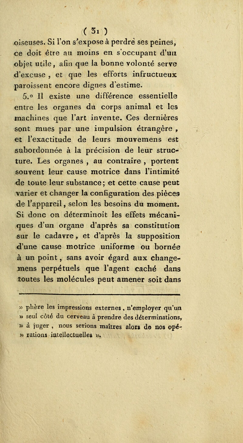 oiseuses. Si l'on s'expose à perdre ses peines, ce doit être au moins en s'occupant d'un objet utile, afin que la bonne volonté serve d'excuse , et que les efforts infructueux paroissent encore dignes d'estime. 5.° Il existe une différence essentielle entre les organes dit corps animal et les machines que l'art invente. Ces dernières sont mues par une impulsion étrangère , et l'exactitude de leurs mouvemens esc subordonnée à la précision de leur struc- ture. Les organes , au contraire , portent souvent leur cause motrice dans l'intimité de toute leur substance; et cette cause peut varier et changer la configuration des pièces de l'appareil, selon les besoins du moment. Si donc on déterminoit les effets mécani- ques d'un organe d'après sa constitution sur le cadavre, et d'après la supposition d'une cause motrice uniforme ou bornée à un point, sans avoir égard aux change- mens perpétuels que l'agent caché dans toutes les molécules peut amener soit dans « phère les impressions externes, n'employer qu'ua » seul côté du cerveau à prendre des déterminations, » à juger , nous serions maîtres alors do nos opér » rations iatellectuelles ».