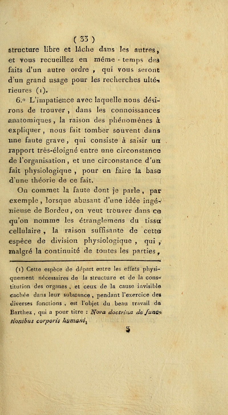 structure libre et lâche dans îes autres^ et vous recueillez en même • temps dtis faits d'un autre ordre , qui vous seront d'un grand usage pour les recherches uité-i rieures (i). 6. L'impatience avec laquelle nous dési- rons de trouver , dans les connoissances anatoraiques , la raison des phérjomènes à expliquer, nous fait tomber souvent dans une faute grave , qui consiste à saisir un rapport très-ëloîgné entre une circonstance de l'organisation, et une circonstance d'un fait physiologique , pour en faire la base d'une théorie de ce fait. On commet la faute dont je parle , par exemple, lorsque abusant d'une idée ingé-f nieuse de Bordeu , on veut trouver dans ce qu'on nomme les étranglemens du tissu cellulaire , la raison suffisante de cette espèce de division physiologique , qui , malgré la continuité de tontes les parties ^ (i) Cette espèce de df^part eîitre les effets physi- quement nécessaires de la structure et de la cons- litution des organes , et ceux de la cause invisible cachée dans leur substance , pendant l'exercice de* diverses fonctions , est l'objet du beau travail da Barthez , qui a pour litre : Nofa doctrirui ch funo^ fiombus corppris humani^