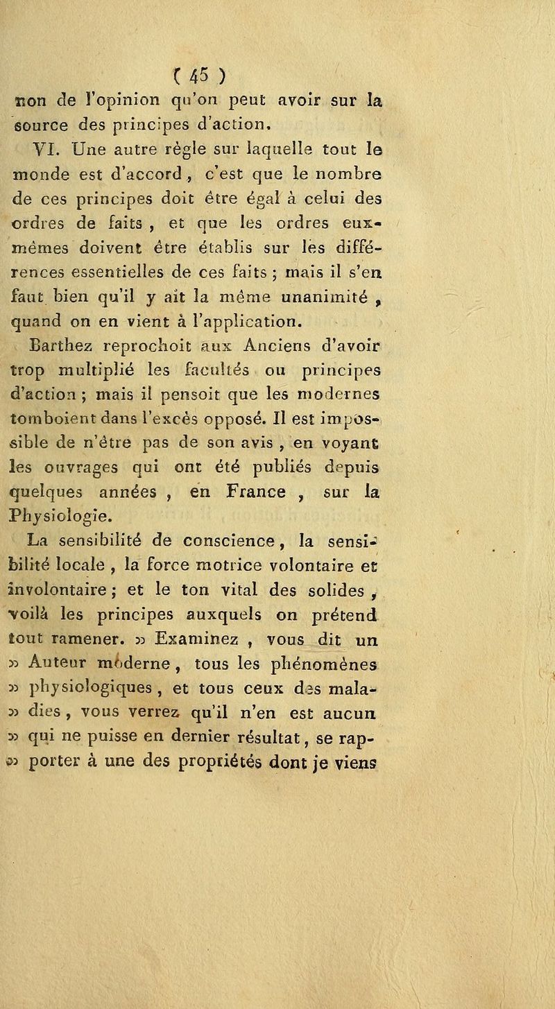 non de ï'opinion qu'on peut avoir sur la source des principes d'action, VI. Une autre règle sur laquelle tout I© monde est d'accord , c'est que le nombre de ces principes doit être égal à celui des ordres de faits , et que les ordres eux- mêmes doivent être établis sur les diffé- rences essentielles de ces faits ; mais il s'en faut bien qu'il y ait la même unanimité , quand on en vient à l'application. Barthez reprocîioit aux Anciens d'avoir trop multiplié les facnUés ou principes d'action ; mais il pensoit que les modernes tomboient dans l'excès opposé. Il est impos- sible de n'être pas de son avis , en voyant; les ouvrages qui ont été publiés depuis quelques années , en France , sur la Physiologie. La sensibilité de conscience, la sensi- bilité locale , la force motrice volontaire et involontaire ; et le ton vital des solides , •voilà les principes auxquels on prétend tout ramener, jd Examinez , vous dit un 3:) Auteur moderne, tous les pliénomènes 33 physiologiques, et tous ceux d^s mala- 33 dies , vous verrez qu'il n'en est aucun 33 qui ne puisse en dernier résultat, se rap- i>3 porter à une des propriétés dont je viens