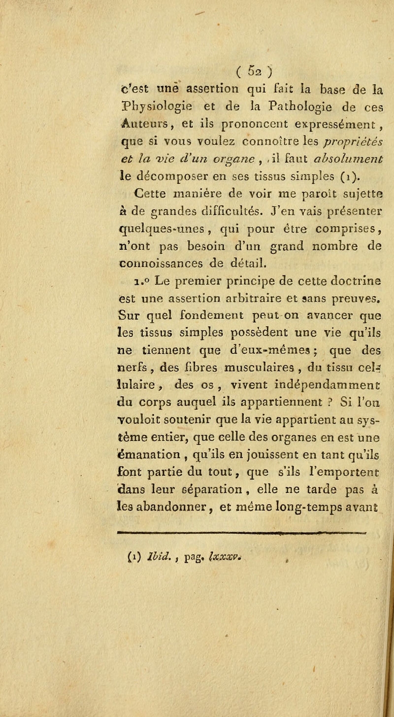fc*est nnè assertion qui iWlt la base de la Physiologie et de la Pathologie de ces Auteurs, et ils prononcent expressément, que si vous voulez connoître les propriétés eu la vie d'un organe , ,il faut ahsolumenb le décomposer en ses tissus simples (i). Cette manière de voir me paroit sujette à de grandes difficultés. J'en vais présenter quelques-unes, qui pour être comprises, n'ont pas besoin d'un grand nombre de corinoissances de détail. i.o Le premier principe de cette doctrine est une assertion arbitraire et sans preuves. Sur quel fondement peut on avancer que les tissus simples possèdent une vie qu'ils ïie tiennent que d'eux-mêmes ; que des nerfs, des fibres musculaires , du tissu cel-? îulaire, des os, vivent indépendamment du corps auquel ils appartiennent ? Si l'on Youloit soutenir que la vie appartient au sys- tème entier, que celle des organes en est une émanation , qu'ils en jouissent en tant qu'ils font partie du tout, que s'ils l'emportent dans leur séparation, elle ne tarde pas à les abandonner, et même long-temps avant (i) Ihid. , pag, Ixxxf^'