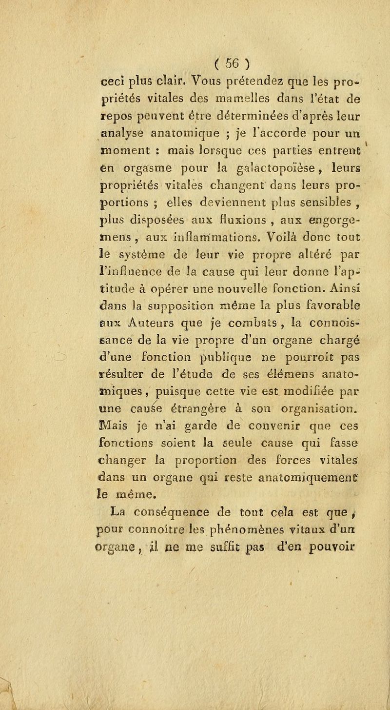 ceci plus clair. Vous prétendez que les pro- priétés vitales des mamelles dans l'état de repos peuvent être déterminées d'après leur analyse anatomique ; je l'accorde pour un • 1 • ' moment : mais lorsque ces parties entrent en orgasme pour îa galactopoïèse, leurs propriétés vitales changent dans leurs pro- portions ; elles deviennent plus sensibles , plus disposées aux fluxions , aux engorge- mens , aux inflammations. Voilà donc tout îe système de leur vie propre altéré par l'influence de îa cause qui leur donne l'ap- titude à opérer une nouvelle fonction. Ainsi dans la supposition même la plus favorable eux Auteurs que je combats , la connois- fiance de la vie propre d'un organe chargé d'une fonction publique ne pourroit pas résulter de l'étude de ses éiéraens anato- miques, puisque cette vie est modifiée par wne cau^e étrangère à son organisation. Mais je n'ai garde de convenir que ces fonctions soient la seule cause qui fasse changer la proportion des forces vitales dans un organe qui reste anatomiquemenC le même, La conséquence de tont cela est qne , pour coimoitre les phénomènes vitaux d'un organe, ^1 ne me suffit pas d'en pouvoir