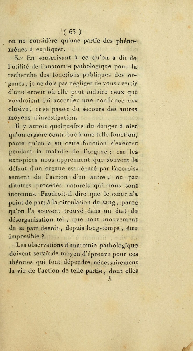\(65) on ne considère qu'une partie des pliëno mènes à expliquer. 3.0 En souscrivant à ce qu'on a dit de l'utilité de l'anatomie pathologique pour la recherche des fonctions publiques des or- ganes , je ne dois pas négliger de vous avertir d'une erreur où elle peut induire ceux qui voudroient lui accorder une confiance ex- clusive, et se passer du secours des autres moyens d'investigation. Il y auroit quelquefois du danger à nier qu'un organe contribue à une telle fonction, parce qu'on a vu cette fonction s'exercer pendant la maladie de l'organe ; car les extispices nous apprennent que souvent le défaut d'un organe est réparé par l'accrois- sement de l'action d'un autre , ou par d'autres procédés naturels qui nous sont inconnus. Faudroit-il dire que le cœur n'a point de part à la circulation du sang , parce qu'on l'a souvent trouvé dans un état de désorganisation tel , que tout mouvement de sa part devoît , depuis long-temps , être impossible ? Les observations d'anatomie pathologique doivent servir de moyen d'épreuve pour ces théories qui font dépendre nécessairement îa vie de l'action de telle partie, dont elle» 5