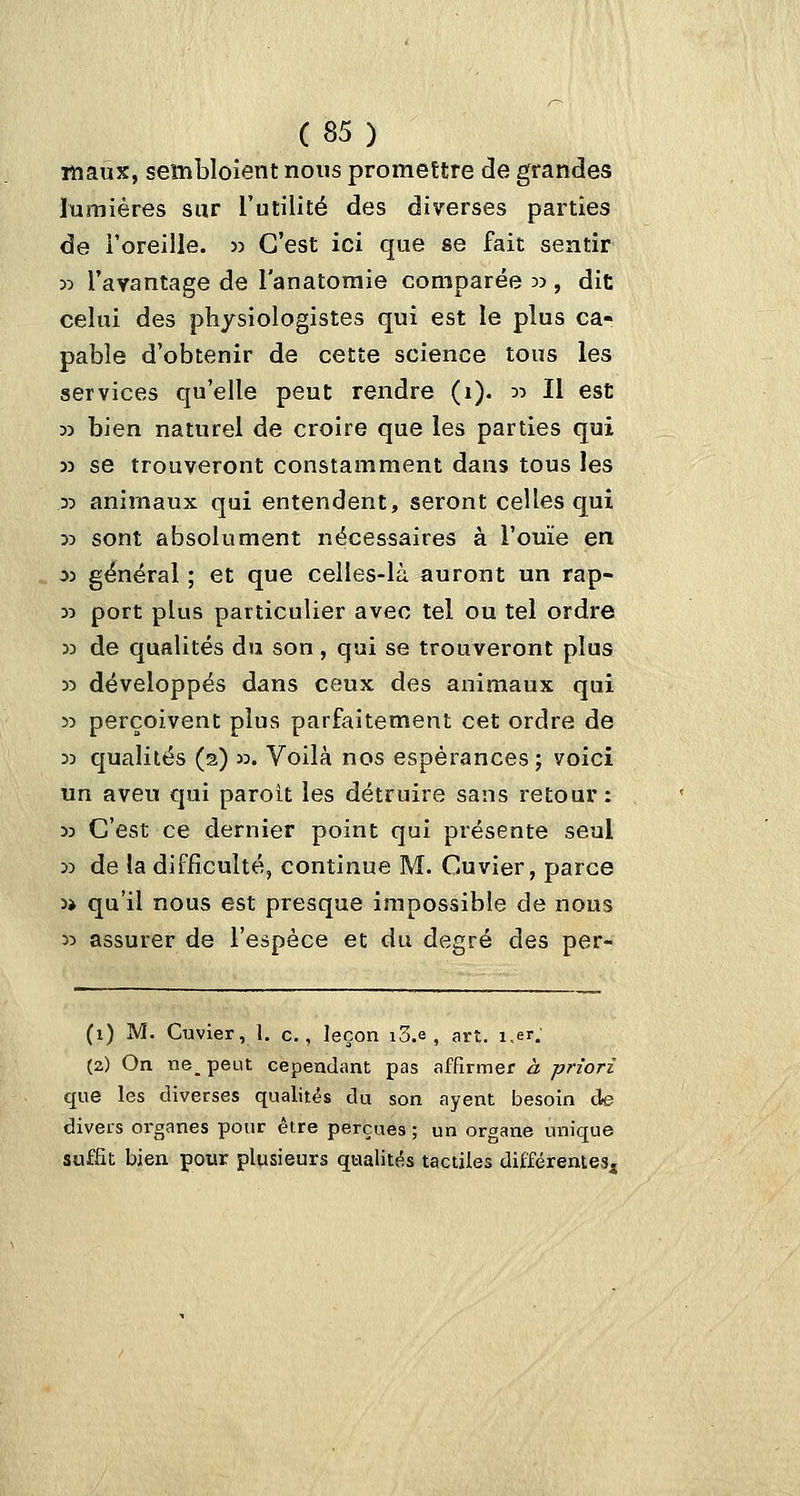 maux, sembloient nous promettre de grandes lumières sur l'utilité des diverses parties de l'oreille, jj C'est ici que se fait sentir 55 l'avantage de l'anatoraie comparée 35, dit celui des physiologistes qui est le plus ca- pable d'obtenir de cette science tous les services qu'elle peut rendre (1). 55 II est 33 bien naturel de croire que les parties qui 53 se trouveront constamment dans tous les 35 animaux qui entendent, seront celles qui 35 sont absolument nécessaires à l'ouïe en 03 général ; et que celles-là auront un rap- 55 port plus particulier avec tel ou tel ordre 33 de qualités du son, qui se trouveront plus 55 développés dans ceux des animaux qui 35 perçoivent plus parfaitement cet ordre de 35 qualités (2) 33. Voilà nos espérances ; voici un aveu qui paroit les détruire sans retour : 33 C'est ce dernier point qui présente seul 53 de la difficulté, continue M. Cuvier, parce 3> qu'il nous est presque impossible de nous 35 assurer de l'espèce et du degré des per- (1) M. Clavier, 1. c., leçon i3.e , art. i,er. (2) On ne_ peut cependant pas affirmer à priori que les diverses qualités du son ayent besoin de divers organes pour être perçues ; un organe unique suffît bien pour plusieurs qualités tactiles difïérente3j{