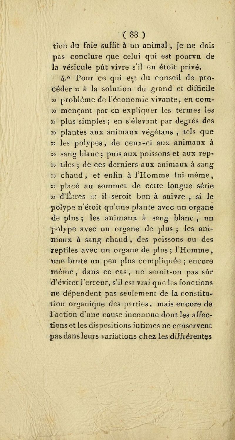 tîon du foie suffît à un animal , Je ne dois pas conclure que celui qui est pourvu de la vésicule pût vivre s'il en étoit privé. 4.0 Pour ce qui est du conseil de pro- céder 33 à la solution du grand et difficile 53 problème de l'économie vivante, en com- 55 mençant par en expliquer les termes les 53 plus simples; en s'élevant par degrés des ■>:> plantes aux animaux végétans , tels que 33 les polypes, de ceux-ci aux animaux à 33 sang blanc ; puis aux poissons et aux rep- 33 tiles ; de ces derniers aux animaux à sang 33 chaud, et enfm à l'Homme lui même, 33 placé au sommet de cette longue série 33 d'Etres 33: il seroit bon à suivre , si le polype n'étoit qu'une plante avec un organe de plus ; les animaux à sang blanc , un polype avec un organe de plus ; les ani- maux à sang chaud , des poissons ou des reptiles avec un organe de plus; l'Homme, «ne brute un peu plus compliquée ; encore même, dans ce cas, ne seroit-on pas sûr d'éviter l'erreur, s'il est vrai que les fonctions ne dépendent pas seulement de la constitu- tion organique des parties, mais encore de l'action d'une cause inconnue dont les affec- tions et les dispositions intimes ne conservent pas dans leurs variations chez les diffrérentes
