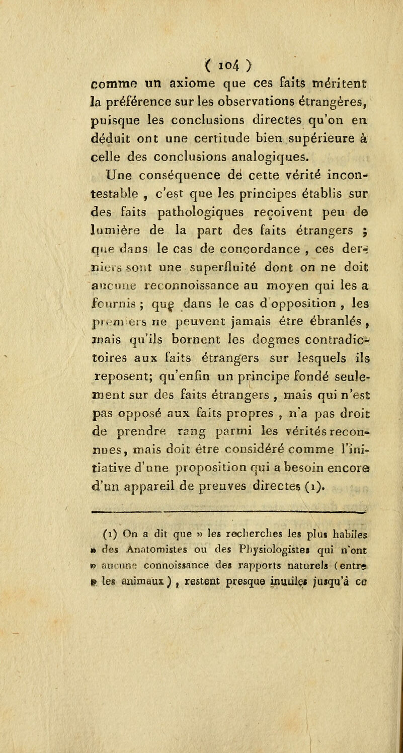 comme un axiome que ces faits méritent la préférence sur les observations étrangères, puisque les conclusions directes qu'on en déduit ont une certitude bien supérieure à celle des conclusions analogiques. Une conséquence dé cette vérité incon- testable , c'est que les principes établis sur des faits pathologiques reçoivent peu de lumière de la part des faits étrangers ; qnp dans le cas de concordance , ces derr ïîlos soîit une superfluité dont on ne doit aucuue reconnoissance au moyen qui les a fciirnis ; quç dans le cas d opposition , les pr.nieisne peuvent jamais être ébranlés, mais qu'ils bornent les dogmes contradici*^ toires aux faits étrangers sur lesquels ils reposent; qu'enfin un principe fondé seuîe- anent sur des faits étrangers , mais qui n'est pas opposé aux faits propres , n'a pas droit de prendre r^^ng parmi les vérités recon- nues, mais doit être considéré comme l'ini- tiative d'une proposition qui a besoin encore d'un appareil de preuves directes (i). (i) On a dit que » les recherches les plus habiles tk des Anatomistes ou des Physiologistes qui n'ont » auciino connoissance des rapports naturels (entre W les animaux ) , restent presque jnuiilçf juiqu'à ce