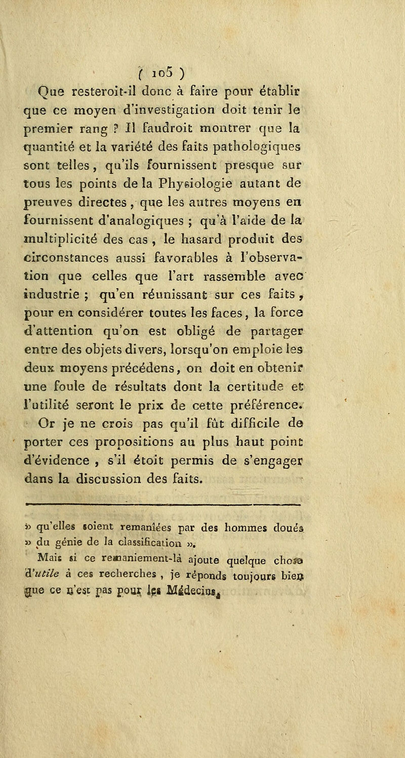 Que resteroit-il donc à faire pour établir que ce moyen d'investigation doit tenir le premier rang ? Il faudroit montrer que la quantité et la variété des faits pathologiques sont telles, qu'ils fournissent presque sur tous les points de la Physiologie autant de preuves directes, que les autres moyens en fournissent d'analogiques ; qu'à l'aide de la multiplicité des cas , le hasard produit des circonstances aussi favorables à l'observa- tion que celles que l'art rassemble avec industrie ; qu'en réunissant sur ces faits , pour en considérer toutes les faces, la força d'attention qu'on est obligé de partager entre des objets divers, lorsqu'on emploie les deux moyens précédens, on doit en obtenir une foule de résultats dont la certitude e£ l'utilité seront le prix de cette préférence. Or je ne crois pas qu'il fût difficile de porter ces propositions au plus haut point d'évidence , s'il étoit permis de s'engager dans la discussion des faits. ï) qu'elles soient remaniées par des hommes douéa » du génie de la ciassificatioii ». Mais si ce reManiemem-là ajoute quelque cho^ à'iuile à ces recherches , je réponds toujours bieu 5[ue ce e'esc pas pou^ ipg Médecios^