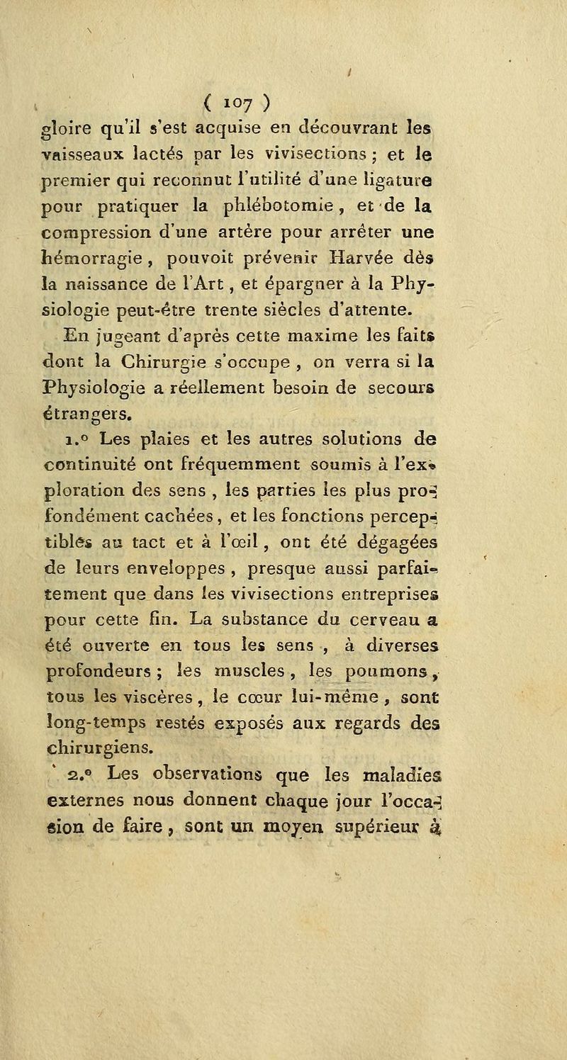 gloire qu'il s'est acquise en découvrant les vaisseaux lactés par les vivisections ; et le premier qui reconnut l'utilité d'une ligature pour pratiquer la plilébotomie, et de la compression d'une artère pour arrêter une hémorragie , pouvoit prévenir Harvée dès la naissance de l'Art, et épargner à la Phy- siologie peut-être trente siècles d'attente. En jugeant d'après cette maxime les faits dont la Chirurgie s'occupe , on verra si la Physiologie a réellement besoin de secours étrangers. i.o Les plaies et les autres solutions de continuité ont fréquemment soumis à l'ex» pîoration des sens , les parties les p!us pro^ fondement cachées , et les fonctions percep-i tiblés au tact et à l'œil, ont été dégagées de leurs enveloppes , presque aussi parfai-^ tement que dans les vivisections entreprises pour cette fin. La substance du cerveau a été ouverte en tous les sens , à diverses profondeurs; les muscles, les poumons, tous les viscères, le cœur lui-même, sont long-temps restés exposés aux regards des chirurgiens. Î2.0 Les observations que les maladies externes nous donnent chaque jour l'occa^ «ion de faire, sont un moyen supérieur ^