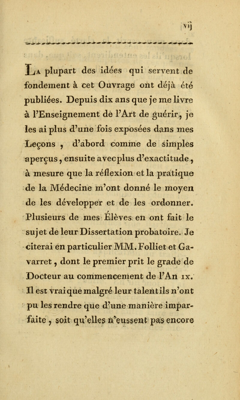 M] J_ja plupart des idées qui servent de fondement à cet Ouvrage ont déjà été publiées. Depuis dix ans que je me livre à l'Enseignement de FArt de guérir, je les ai plus d'une fois exposées dans mes Leçons ? d'abord comme de simples aperçus 9 ensuite avec plus d'exactitude, à mesure que la réflexion et la pratique de la Médecine m'ont donné le moyen de les développer et de les ordonner* Plusieurs de mes Elèves en ont fait le sujet de leur Dissertation probatoire. Je citerai en particulier MM. Folliet et Ga- varret, dont le premier prit le grade de Docteur au commencement de l'An ix. Il est vrai que malgré leur talent ils n'ont pu les rendre que d'une manière impar-