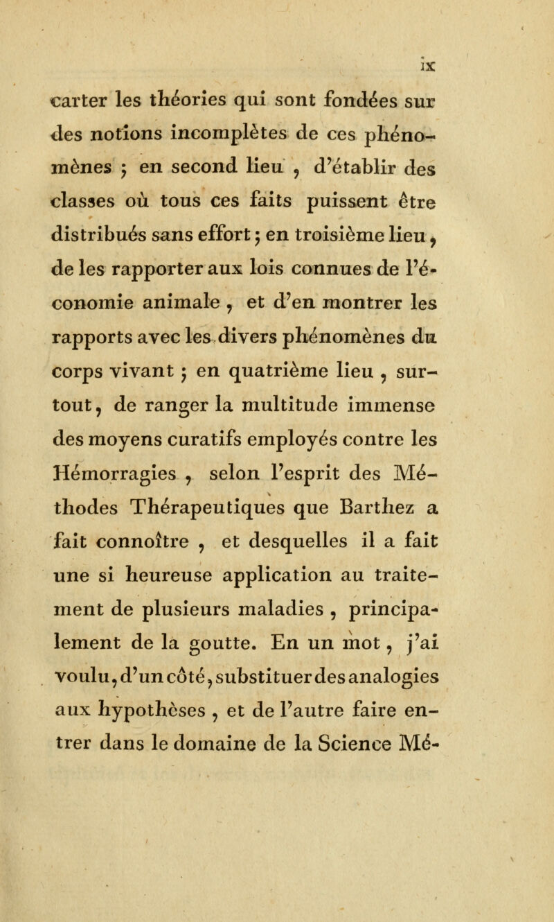 carter les théories qui sont fondées sur des notions incomplètes de ces phéno- mènes j en second lieu 9 d'établir des classes où tous ces faits puissent être distribués sans effort j en troisième lieu, de les rapporter aux lois connues de l'é- conomie animale , et d'en montrer les rapports avec les divers phénomènes du corps vivant j en quatrième lieu , sur- tout 7 de ranger la multitude immense des moyens curatifs employés contre les Hémorragies y selon l'esprit des Mé- thodes Thérapeutiques que Barthez a fait connoître , et desquelles il a fait une si heureuse application au traite- ment de plusieurs maladies 9 principa- lement de la goutte. En un mot, j'ai voulu, d'un côté ? substituer des analogies aux hypothèses , et de l'autre faire en- trer dans le domaine de la Science Mé-