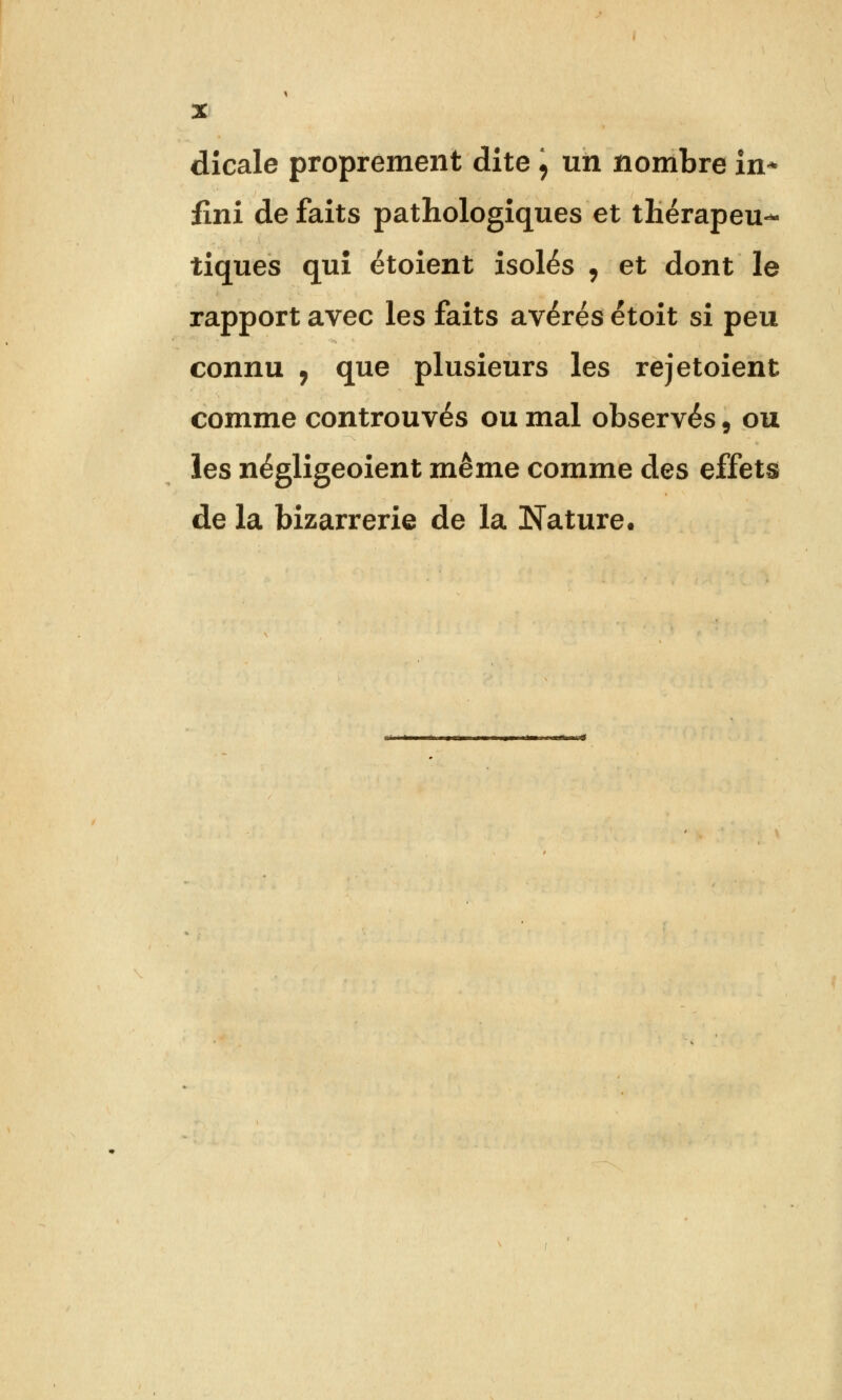 dicale proprement dite , un nombre in* fini de faits pathologiques et thérapeu- tiques qui étoient isolés , et dont le rapport avec les faits avérés étoit si peu connu j que plusieurs les rejetoient comme controuvés ou mal observés, ou les négligeoient même comme des effets de la bizarrerie de la Nature.