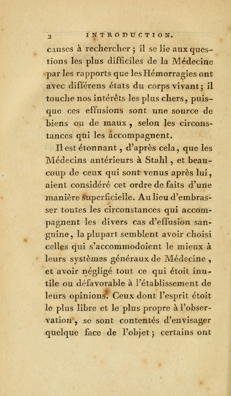 causes à rechercher j il se lie aux ques- tions les plus difficiles de la Médecine par les rapports que les Hémorragies ont avec différens états du corps vivant; il touche nos intérêts les plus chers, puis- que ces effusions sont une source de biens ou de maux , selon les circons- tances qui les accompagnent. Il est étonnant, d'après cela, que les Médecins antérieurs à Stahl, et beau- coup de ceux qui sont venus après lui ? aient considéré cet ordre de faits d'une manière Superficielle. Au lieu d'embras- ser toutes les circonstances qui accom- pagnent les divers cas d'effusion san- guine , la plupart semblent avoir choisi celles qui s'accommodoient le mieux à leurs systèmes généraux de Médecine , et avoir négligé tout ce qui étoit inu- tile ou défavorable à l'établissement de leurs opinions. Ceux dont l'esprit étoit le plus libre et le plus propre à l'obser- vation 'j se sont contentés d'envisager quelque face de l'objet j certains ont
