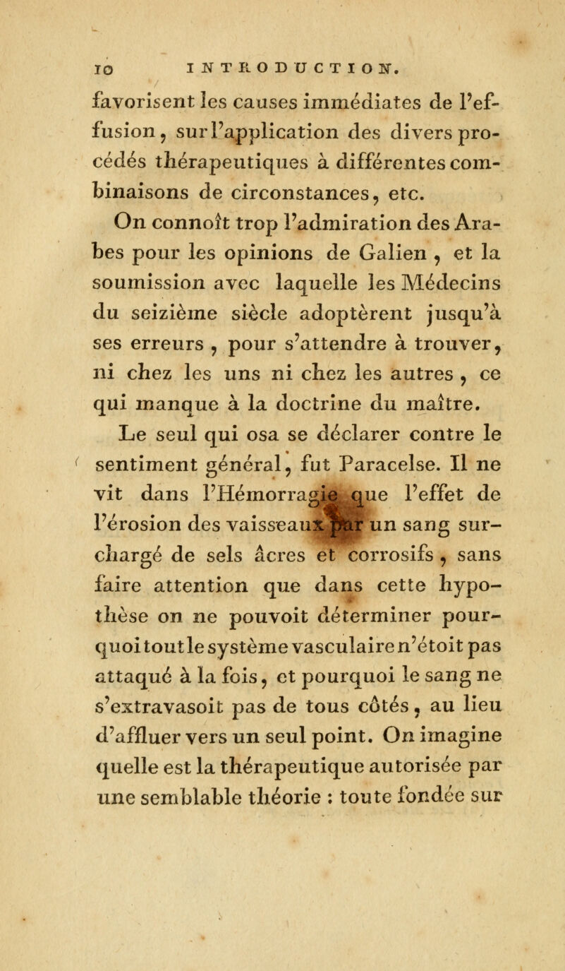 favorisent les causes immédiates de l'ef- fusion, sur l'application des divers pro- cédés thérapeutiques à différentes com- binaisons de circonstances, etc. On connoît trop l'admiration des Ara- bes pour les opinions de Galien , et la soumission avec laquelle les Médecins du seizième siècle adoptèrent jusqu'à ses erreurs , pour s'attendre à trouver, ni chez les uns ni chez les autres , ce qui manque à la doctrine du maître. Le seul qui osa se déclarer contre le sentiment général, fut Paracelse. Il ne vit dans PHémorragj^mie l'effet de l'érosion des vaisseaux pteir un sang sur- chargé de sels acres et corrosifs , sans faire attention que dans cette hypo- thèse on ne pouvoit déterminer pour- quoi tout le système vasculaire n'étoit pas attaqué à la fois j et pourquoi le sang ne s'extravasoit pas de tous côtés« au lieu d'affluer vers un seul point. On imagine quelle est la thérapeutique autorisée par une semblable théorie : toute fondée sur