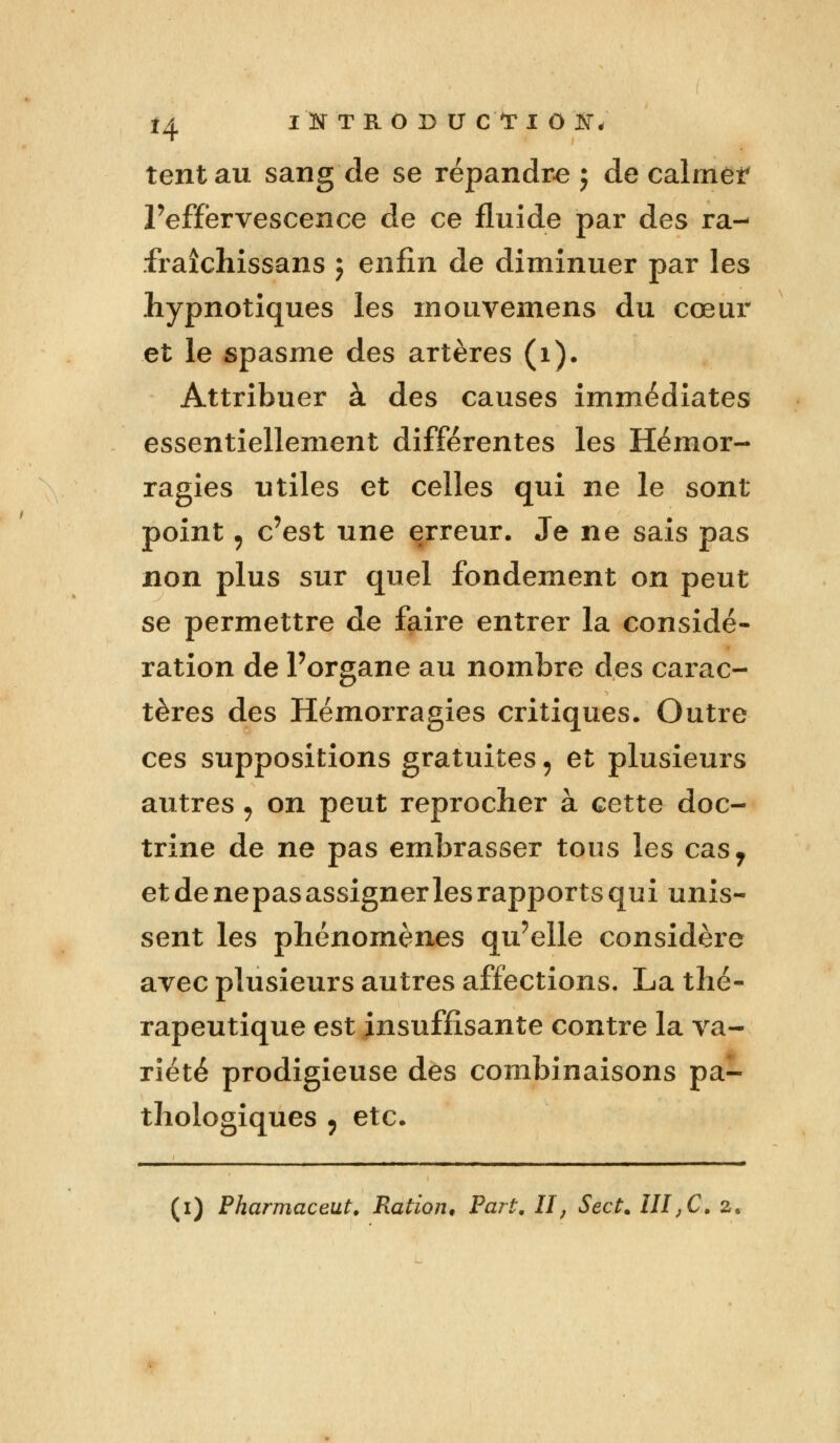 tentau sang de se répandre j de calmer l'effervescence de ce fluide par des ra- fraîchissans j enfin de diminuer par les hypnotiques les mouvemens du cœur et le spasme des artères (1). Attribuer à des causes immédiates essentiellement différentes les Hémor- ragies utiles et celles qui ne le sont point, c'est une erreur. Je ne sais pas non plus sur quel fondement on peut se permettre de faire entrer la considé- ration de l'organe au nombre des carac- tères des Hémorragies critiques. Outre ces suppositions gratuites, et plusieurs autres , on peut reprocher à cette doc- trine de ne pas embrasser tous les cas7 et de nepas assigner les rapports qui unis- sent les phénomènes qu'elle considère avec plusieurs autres affections. La thé- rapeutique est insuffisante contre la va- riété prodigieuse des combinaisons pa- thologiques , etc. ■ mil i ■ i i i m n il iii» ■ m (i) Pharmaceut. Ration, Part, II, Sect. III,C. z%