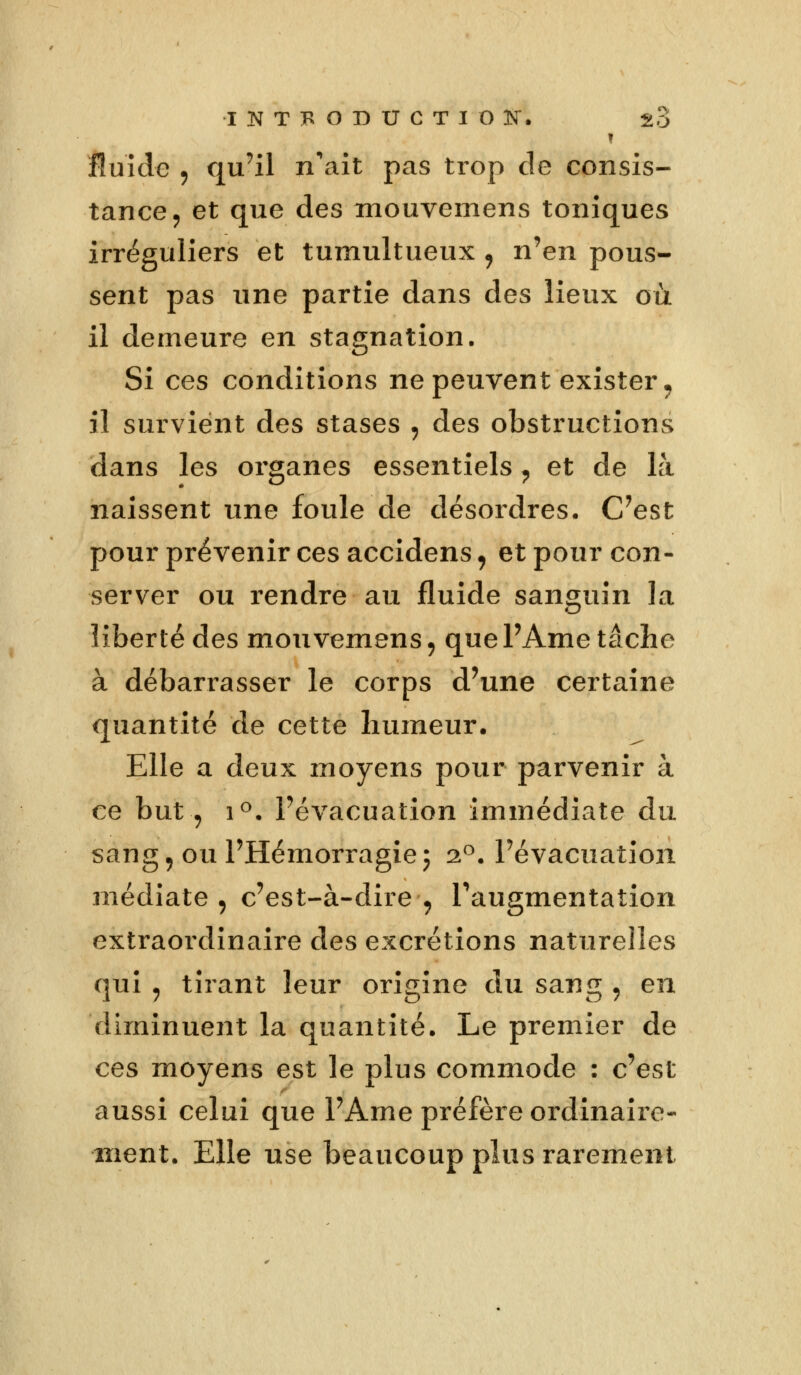 fluide , qu'il n'ait pas trop de consis- tance , et que des mouvemens toniques irréguliers et tumultueux , n'en pous- sent pas une partie dans des lieux où il demeure en stagnation. Si ces conditions ne peuvent exister, il survient des stases , des obstructions dans les organes essentiels ? et de là naissent une foule de désordres. C'est pour prévenir ces accidens, et pour con- server ou rendre au fluide sanguin la liberté des mouvemens, quePAme tâche à débarrasser le corps d'une certaine quantité de cette humeur. Elle a deux moyens pour parvenir à ce but, i°. l'évacuation immédiate du sang, ou l'Hémorragie; 20. l'évacuation médiate, c'est-à-dire, l'augmentation extraordinaire des excrétions naturelles qui , tirant leur origine du sang , en diminuent la quantité. Le premier de ces moyens est le plus commode : c'est aussi celui que l'Ame préfère ordinaire- ment. Elle use beaucoup plus rarement