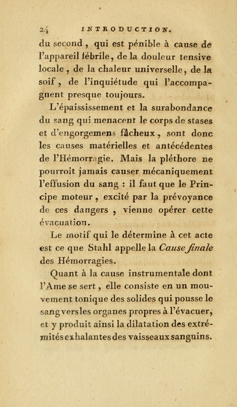 du second , qui est pénible à cause de Pappareil fébrile, delà douleur tensive locale j de la chaleur universelle 9 de la soif j de Pinquiétude qui Paccompa- gnent presque toujours. L'épaississement et la surabondance du sang qui menacent le corps de stases et d'engorgemens fâcheux , sont donc les causes matérielles et antécédentes de PHémorragie. Mais la pléthore ne pourroit jamais causer mécaniquement Peffusion du sang : il faut que le Prin- cipe moteur, excité par la prévoyance de ces dangers , vienne opérer cette évacuation. Le motif qui le détermine à cet acte est ce que Stahl appelle la CauseJinale des Hémorragies. Quant à la cause instrumentale dont PAme se sert ? elle consiste en un mou- vement tonique des solides qui pousse le sangversles organes propres à l'évacuer, et y produit ainsi la dilatation des extré- mités exhalantes des vaisseaux sanguins.