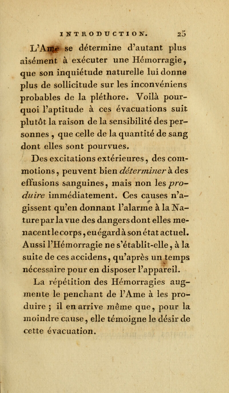 L'An|# se détermine d'autant plus aisément à exécuter une Hémorragie, que son inquiétude naturelle lui donne plus de sollicitude sur les inconvénient probables de la pléthore. Voilà pour- quoi l'aptitude à ces évacuations suit plutôt la raison de la sensibilité des per- sonnes , que celle de la quantité de sang dont elles sont pourvues. Des excitations extérieures, des com- motions , peuvent bien déterminer à des effusions sanguines, mais non les pro- duire immédiatement. Ces causes n'a- gissent qu'en donnant l'alarme à la Na- ture par la vue des dangers dont elles me- nacent le corps ,euégardà son état actuel. Aussi l'Hémorragie ne s'établit-elle 9 à la suite de ces accidens, qu'après un temps nécessaire pour en disposer l'appareil. La répétition des Hémorragies aug- mente le penchant de l'Ame à les pro- duire ; il en arrive même que, pour la moindre cause, elle témoigne le désir de cette évacuation.