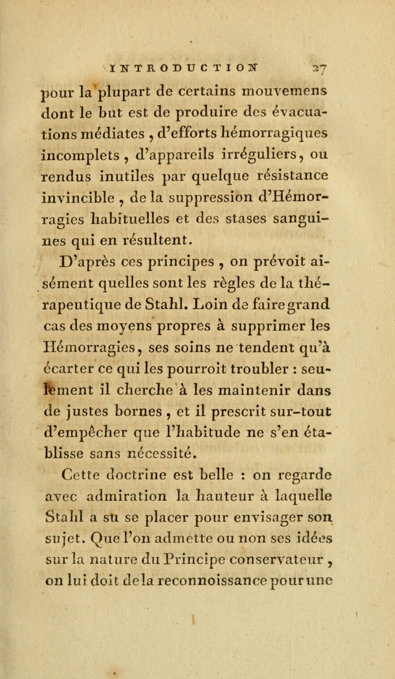 pour la plupart de certains mouvemens dont le but est de produire des évacua- tions médiates . d'efforts hémorragiques incomplets , d'appareils irréguliers , ou rendus inutiles par quelque résistance invincible , de la suppression d'Hémor- ragies habituelles et des stases sangui- nes qui en résultent. D'après ces principes , on prévoit ai- sément quelles sont les règles de la thé- rapeutique de Stahl. Loin de faire grand cas des moyens propres à supprimer les Hémorragies, ses soins ne tendent qu'à écarter ce qui les pourroit troubler : seu- lement il cherche à les maintenir dans de justes bornes , et il prescrit sur-tout d'empêcher que l'habitude ne s'en éta- blisse sans nécessité. Cette doctrine est belle : on regarde avec admiration la hauteur à laquelle Stahl a su se placer pour envisager son sujet. Que l'on admette ou non ses idées sur la nature du Principe conservateur , on lui doit delà reconnoissance pour une
