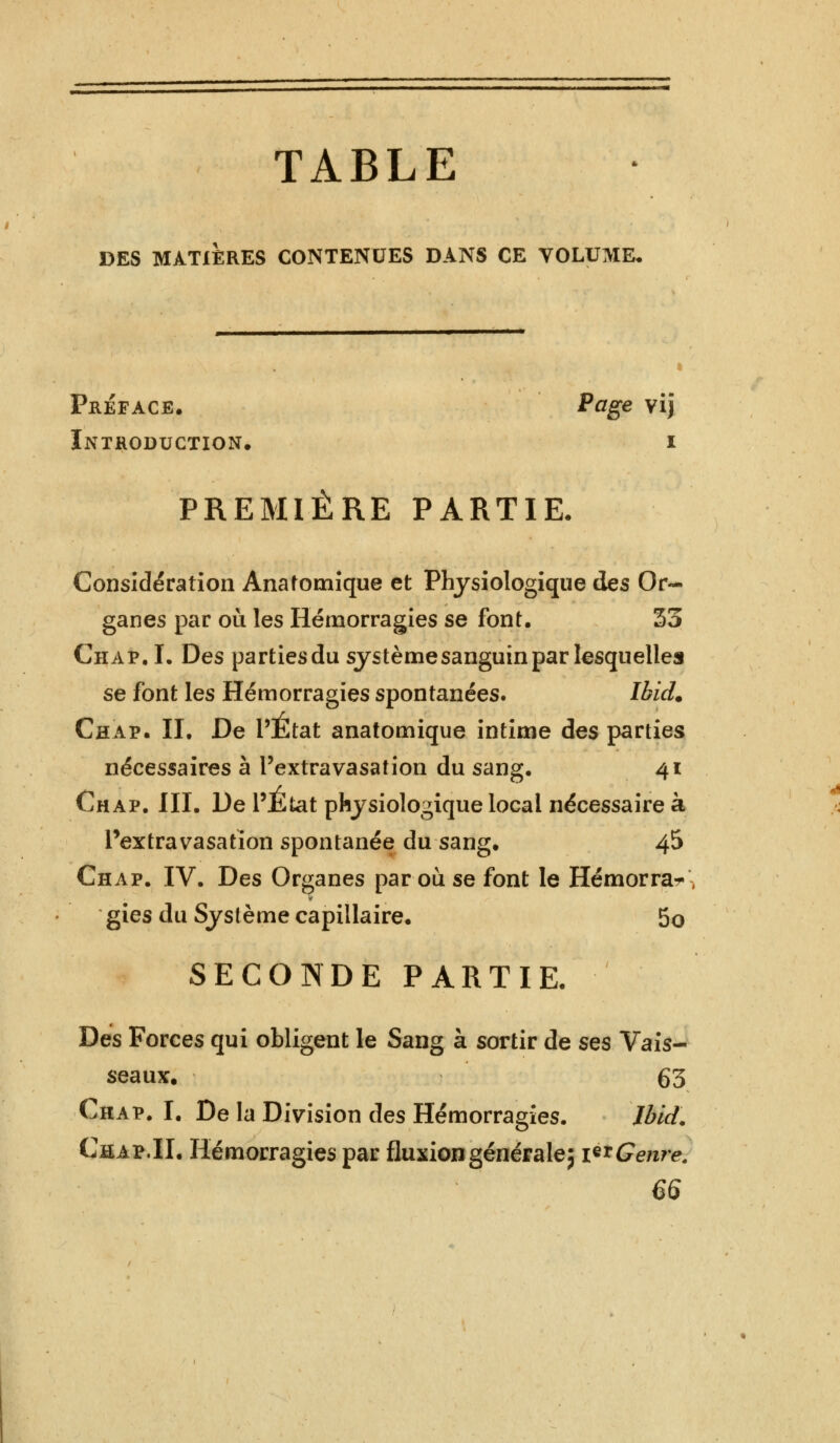 TABLE I3ES MATIERES CONTENUES DANS CE VOLUME, Préface. Page vij Introduction. i PREMIÈRE PARTIE. Considération Anafornique et Physiologique des Or- ganes par où les Hémorragies se font, 55 Chap. I. Des partiesdu systèmesanguinpar lesquelles se font les Hémorragies spontanées. Ibicl. Chap. II, De l'État anatomique intime des parties nécessaires à l'extravasation du sang. 41 Chap. III. De l'Etat physiologique local nécessaire à Pextravasation spontanée du sang. 45 Chap. IV. Des Organes par où se font le Hémorra^\ gies du Système capillaire, 5o SECONDE PARTIE, Des Forces qui obligent le Sang à sortir de ses Vais- seaux. 63 Chap. I. De la Division des Hémorragies. Ibid. Chap.II. Hémorragies par fluxion générale5 i^Genre. 66