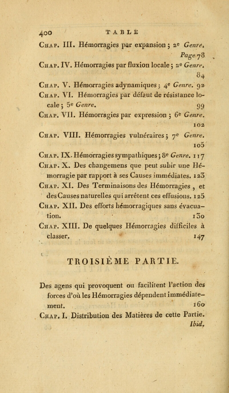 ^.OO TABLE Chap. III. Hémorragies par expansion ; ae Genre* Page j 8 Chap. IV. Hémorragies par fluxion locale ; 2e Genre. 84 Chap. V. Hémorragies adynamiques ; 4e Genre, g a Chap. VI. Hémorragies par défaut de résistance lo- cale ; 5e Genre. gg Chap. VII. Hémorragies par expression ; 6e Genre. 102 Chap. VIII. Hémorragies vulnéraires; 7e Genre. io5 Chap. IX. Hémorragies sympathiques ; 8e Genre. 117 Chap. X. Des changemens que peut subir une Hé- morragie par rapport à ses Causes immédiates. ia3 Chap. XI. Des Terminaisons des Hémorragies , et des Causes naturelles qui arrêtent ces effusions. is5 Chap. XII. Des efforts hémorragiques sans évacua- tion. i3o Chap. XIII. De quelques Hémorragies difficiles à classer. 147 TROISIÈME PARTIE. Des agens qui provoquent ou facilitent l'action des forces d'où les Hémorragies dépendent immédiate- ment. l(>0 Chap. I. Distribution des Matières de cette Partie. Ibid.
