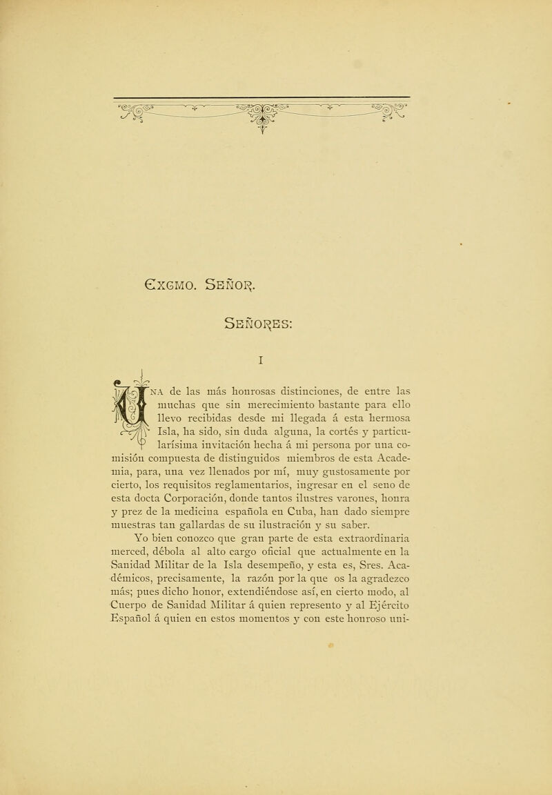GXGMO. Sbñoi^. Sbñoi^bs: 'na de las más honrosas distinciones, de entre las muclaas que sin merecimiento bastante para ello llevo recibidas desde mi llegada á esta bermosa Isla, ba sido, sin duda alguna, la cortés 3' particu- larísima invitación becba á mi persona por una co- misión compuesta de distingiiidos miembros de esta Acade- mia, para, una vez llenados por mí, muy gustosamente por cierto, los requisitos reglamentarios, ingresar en el seno de esta docta Corporación, donde tantos ilustres varones, bonra y prez de la medicina española en Cuba, ban dado siempre muestras tan gallardas de su ilustración }'• su saber. Yo bien conozco que gran parte de esta extraordinaria merced, débola al alto cargo oficial que actualmente en la Sanidad Militar de la Isla desempeño, y esta es, Sres. Aca- démicos, precisamente, la razón por la que os la agradezco más; pues dicbo bonor, extendiéndose así, en cierto modo, al Cuerpo de Sanidad Militar á quien represento y al Ejército Español á quien en estos momentos y con este bonroso uui-
