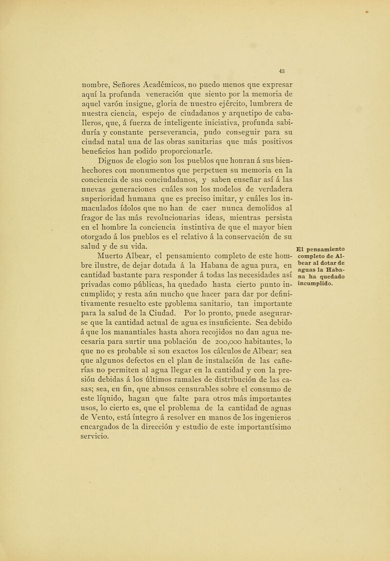 nombre, Señores Académicos, no puedo menos que expresar aquí la profunda veneración que siento por la memoria de aquel varón insigne, gloria de nuestro ejército, lumbrera de nuestra ciencia, espejo de ciudadanos y arquetipo de caba- lleros, que, á fuerza de inteligente iniciativa, profunda sabi- duría y constante perseverancia, pudo conseguir para su ciudad natal una de las obras sanitarias que más positivos beneficios Han podido proporcionarle. Dignos de elogio son los pueblos quebonran á sus bien- hechores cou monumentos que perpetúen su memoria en la conciencia de sus conciudadanos, y saben enseñar así á las nuevas generaciones cuáles son los modelos de verdadera superioridad humana que es preciso imitar, y cuáles los in- maculados ídolos que no han de caer nuuca demolidos al fragor de las más revolucionarias ideas, mientras persista en el hombre la conciencia instintiva de que el mayor bien otorgado á los pueblos es el relativo á la conservación de su salud y de su vida. Muerto Albear, el pensamiento completo de este hom- bre ilustre, de dejar dotada á la Habana de agua pura, en cantidad bastante para responder á todas las necesidades así privadas como públicas, ha quedado hasta cierto punto in- cumplido; y resta aún mucho que hacer para dar por defini- tivamente resuelto este problema sanitario, tan importante para la salud de la Ciudad. Por lo pronto, puede asegurar- se que la cantidad actual de agua es insuficiente. Sea debido áque los manantiales hasta ahora recojidos no dan agua ne- cesaria para surtir una población de 200,000 habitantes, lo que no es probable si son exactos los cálculos de Albear; sea que algunos defectos en el plan de instalación de las cañe- rías no permiten al agua llegar en la cantidad y con la pre- sión debidas á los últimos ramales de distribución de las ca- sas; sea, en fin, que abusos censurables sobre el consumo de este líquido, hagan que falte para otros más importantes usos, lo cierto es, que el problema de la cantidad de aguas de Vento, está íntegro á resolver en manos de los ingenieros encargados de la dirección y estudio de este importantísimo servicio. El pensamiento completo de Al- bear al dotar de aguas la Haba- na ha quedado incumplido.