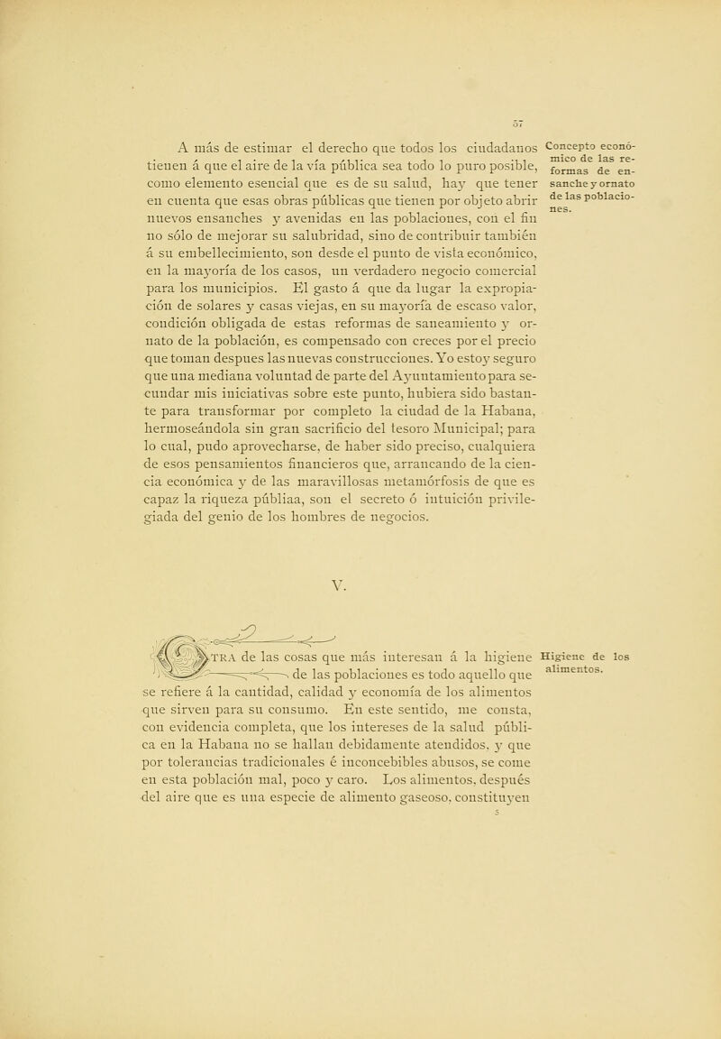 formas de en- sanclie y ornato de las poblacio- nes. A más de estimar el derecho que todos los ciudadanos Concepto econó tienen á que el aire de la vía pública sea todo lo puro posible, como elemento esencial c[ue es de su salud, ha}- que tener en cuenta que esas obras públicas que tienen por objeto abrir nuevos ensanclies y avenidas en las poblaciones, con el fin no sólo de mejorar su salubridad, sino de contribuir también á su embellecimiento, son desde el punto de vista económico, en la mayoría de los casos, un verdadero negocio comercial para los municipios. El gasto á que da lugar la expropia- ción de solares y casas viejas, en su mayoría de escaso valor, condición obligada de estas reformas de saneamiento y or- nato de la población, es compensado con creces por el precio que toman después las nuevas construcciones. Yo estoy seguro que una mediana voluntad de parte del Ajaintamieutopara se- cundar mis iniciativas sobre este punto, hubiera sido bastan- te para transformar por completo la ciudad de la Habana, hermoseándola sin gran sacrificio del tesoro j\Iunicipal; para lo cual, pudo aprovecharse, de haber sido preciso, cualquiera de esos pensamientos financieros que, arrancando de la cien- cia económica y de las maravillosas metamorfosis de que es capaz la ricjueza públiaa, son el secreto ó intuición privile- giada del genio de los hombres de negocios. V. ,^,TRA de las cosas que más interesan á la higiene Higiene de los de las poblaciones es todo aquello que se refiere á la cantidad, calidad y economía de los alimentos que sirven para su consumo. Eu este sentido, me consta, con evidencia completa, que los intereses de la salud públi- ca en la Habana no se hallan debidamente atendidos, 3' que por tolerancias tradicionales é inconcebibles abusos, se come en esta población mal, poco 3^ caro. Los alimentos, después del aire que es una especie de alimento gaseoso. constitu3-eu alimentos.