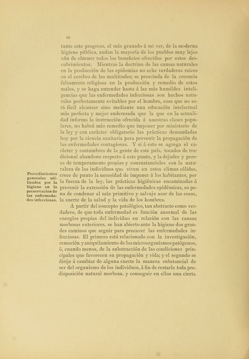 higiene pública, andan la maj-oría de los pneblos muy lejos aíin de obtener todos los beneficios ofrecidos por estos des- cubrimientos, Mientras la doctrina de las causas naturales en la producción de las epidemias no eche verdaderas raices en el cerebro de las multitudes; se prescinda de la creencia falsamente religiosa en la producción y remedio de estos males, y se haga entender hasta d las más humildes inteli- gencias que las enfermedades infecciosas son hechos natu- rales perfectamente evitables por el hombre, cosa que no se- rá fácil alcanzar sino mediante una educación intelectual más perfecta y mejor enderezada que la que en la actuali- dad informa la instrucción ofrecida á nuestras clases popu- lares, no habrá más remedio que imponer por ministerio de la le}' 3' con carácter obligatorio las prácticas demandadas ho}' por la ciencia sanitaria para prevenir la propagación de las enfermedades contagiosas. Y si á esto se agrega el ca- rácter y costumbres de la gente de este país, tocados de tra- dicional abandono respecto á este punto, }• la dejadez y pere- za de temperamento propias y consustanciales con la natu- raleza de los individuos que viven en estos climas cálidos, Procedimientos cj-g^g ¿g punto la necesidad de imponer á los habitantes, por generales uti- j i i i ' ^- , • •' ■ • J ' lizados por la ^^ luerza de la le}', las practicas higiénicas encaminadas a higiene en la prevenir la extensión de las enfermedades epidémicas, so pe- preservación de 1 1 ^ ' • -j.- 1 • j 1 las enfermeda- ^ ^ condenar al mas primitivo y salvaje azar de las cosas, des infecciosas, la suerte de la salud 3' la vida de los hombres. A partir del concepto patológico, tan abstracto como ver- dadero, de que toda enfermedad es función anormal de las energías propias del individuo en relación con las causas morbosas exteriores, se han abierto ante la higiene dos gran- des caminos que seguir para precaver las enfermedades in- fecciosas. El primero está relacionado con la investigación, remoción y aniquilamiento de los microorganismos patógenos, ó, cuando menos, de la substracción de las condiciones prin- cipales que favorecen su propagación 3' vida; y el segundo se dirije á cambiar de alguna suerte la manera substancial de ser del organismo de los individuos, á fin de restarle toda pre- disposición natural morbosa, 3^ conseguir en ellos una cierta