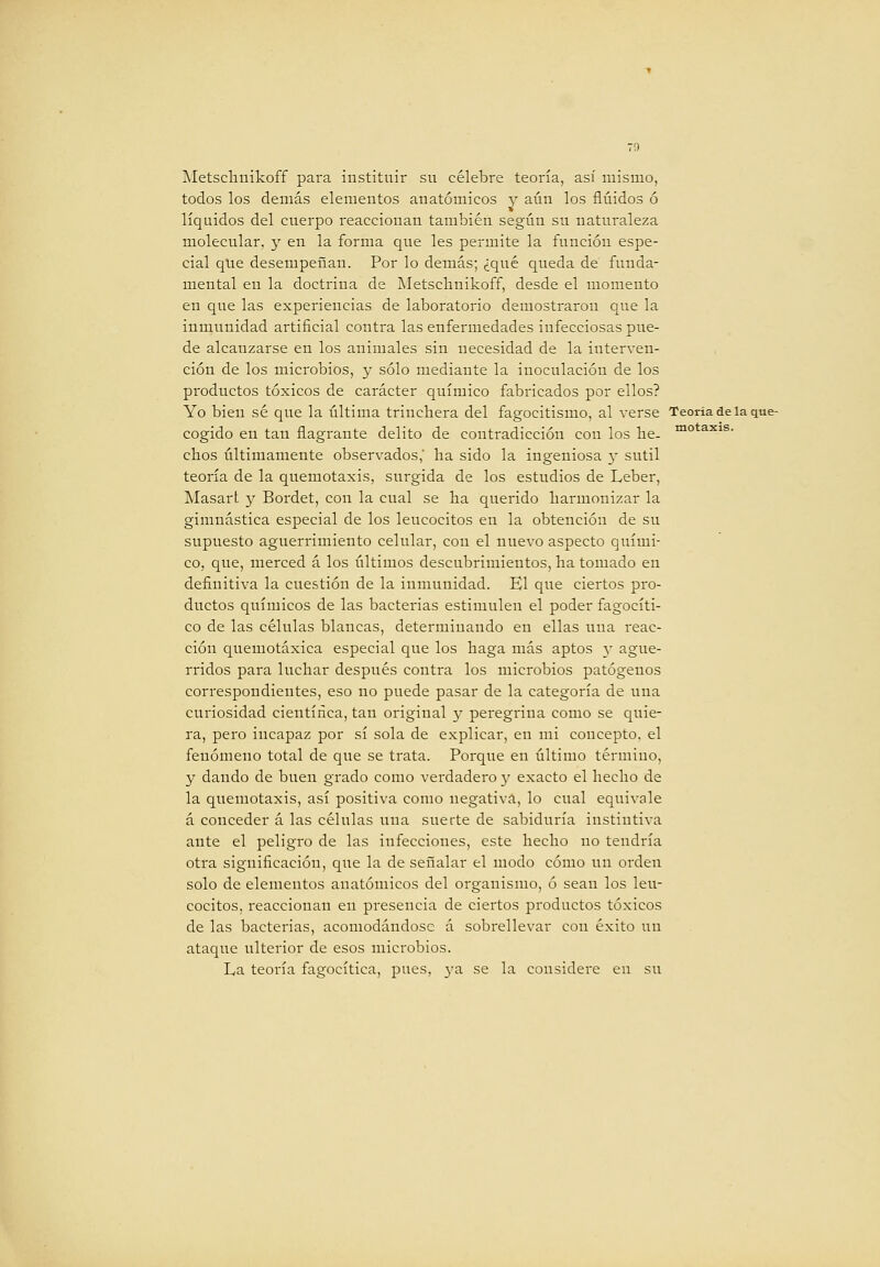 Metsclinikoff para instituir su célebre teoría, así mismo, todos los demás elementos anatómicos y aún los fluidos ó líquidos del cuerpo reaccionan también según su naturaleza molecular, y en la forma que les permite la función espe- cial que desempeñan. Por lo demás; ¿qué queda de funda- mental en la doctrina de Metscbnikoff, desde el momento en que las experiencias de laboratorio demostraron que la inmunidad artificial contra las enfermedades infecciosas pue- de alcanzarse en los animales sin necesidad de la interven- ción de los microbios, y sólo mediante la inoculación de los productos tóxicos de carácter químico fabricados por ellos? Yo bien sé que la última trinchera del fagocitismo, al verse Teoría de la que- cogido en tan flagrante delito de contradicción con los he. ^° ^^^s. chos últimamente observados,' ha sido la ingeniosa y sutil teoría de la quemotaxis, surgida de los estudios de Leber, Masart y Bordet, con la cual se ba querido harmonizar la gimnástica especial de los leucocitos en la obtención de su supuesto aguerrimiento celular, con el nuevo aspecto quími- co, que, merced á los últimos descubrimientos, ha tomado en definitiva la cuestión de la inmunidad. El que ciertos pro- ductos químicos de las bacterias estimulen el poder fagocíti- co de las células blancas, determinando en ellas una reac- ción quemotáxica especial que los haga más aptos 3' ague- rridos para luchar después contra los microbios patógenos correspondientes, eso no puede pasar de la categoría de una curiosidad científica, tan original y peregrina como se quie- ra, pero incapaz por sí sola de explicar, en mi concepto, el fenómeno total de que se trata. Porque en último término, y dando de buen grado como verdadero y exacto el hecho de la quemotaxis, así positiva como negativa, lo cual equivale á conceder á las células una suerte de sabiduría instintiva ante el peligro de las infecciones, este hecho no tendría otra significación, que la de señalar el modo cómo un orden solo de elementos anatómicos del organismo, ó sean los leu- cocitos, reaccionan en presencia de ciertos productos tóxicos de las bacterias, acomodándose á sobrellevar con éxito un ataque ulterior de esos microbios. La teoi'ía fagocítica, pues, ya se la considere en su