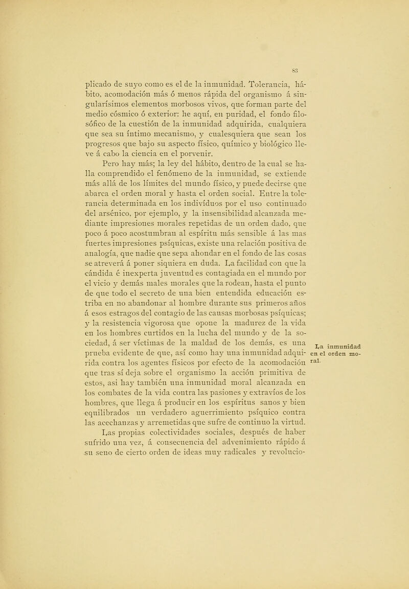 pilcado de su3^o como es el de la inmunidad. Tolerancia, liá- liito, acomodación más ó menos rápida del organismo á sin- gularísimos elementos morbosos vivos, que forman parte del medio cósmico ó exterior: he aquí, en puridad, el fondo filo- sófico de la cuestión de la inmunidad adquirida, cualquiera que sea su íntimo mecanismo, y cualesquiera que sean los progresos que bajo su aspecto físico, químico y biológico lle- ve á cabo la ciencia en el porvenir. Pero hay más; la ley del hábito, dentro de la cual se ba- ila comprendido el fenómeno de la inmunidad, se extiende más allá de los límites del mundo físico, y puede decirse que abarca el orden moral y basta el orden social. Entre la tole- rancia determinada en los individuos por el uso continuado del arsénico, por ejemplo, y la insensibilidad alcanzada me- diante impresiones morales repetidas de un orden dado, que poco á poco acostumbran al espíritu más sensible á las mas fuertes impresiones psíquicas, existe una relación positiva de analogía, que nadie que sepa ahondar en el fondo de las cosas se atreverá á poner siquiera en duda. La facilidad con que la ■candida é inexperta juventud es contagiada en el mundo por el vicio y demás males morales que la rodean, hasta el punto de qi;e todo el secreto de una bien entendida educación es- triba en no abandonar al hombre durante sus primeros años á esos estragos del contagio de las causas morbosas psíquicas; y la resistencia vigorosa que opone la madurez de la vida en los hombres curtidos en la lucha del mundo 3^ de la so- ciedad, á ser víctimas de la maldad de los demás, es una _ ■ -j j ' _ ^ ... -^^ inmunidad prueba evidente de que, así como ha}' una inmunidad adqui- en el orden mo- nda contra los agentes físicos por efecto de la acomodación ^^^• que tras sí deja sobre el organismo la acción primitiva de estos, asi hay también una inmunidad moral alcanzada en los combates de la vida contra las pasiones y extravíos de los hombres, que llega á producir en los espíritus sanos y bien ■equilibrados un verdadero aguerrimiento psíquico contra las acechanzas 3' arremetidas que sufre de continuo la virtud. Las propias colectividades sociales, después de haber sufrido una vez, á consecuencia del advenimiento rápido á .su seno de cierto orden de ideas 111113' radicales 3' revolucio-