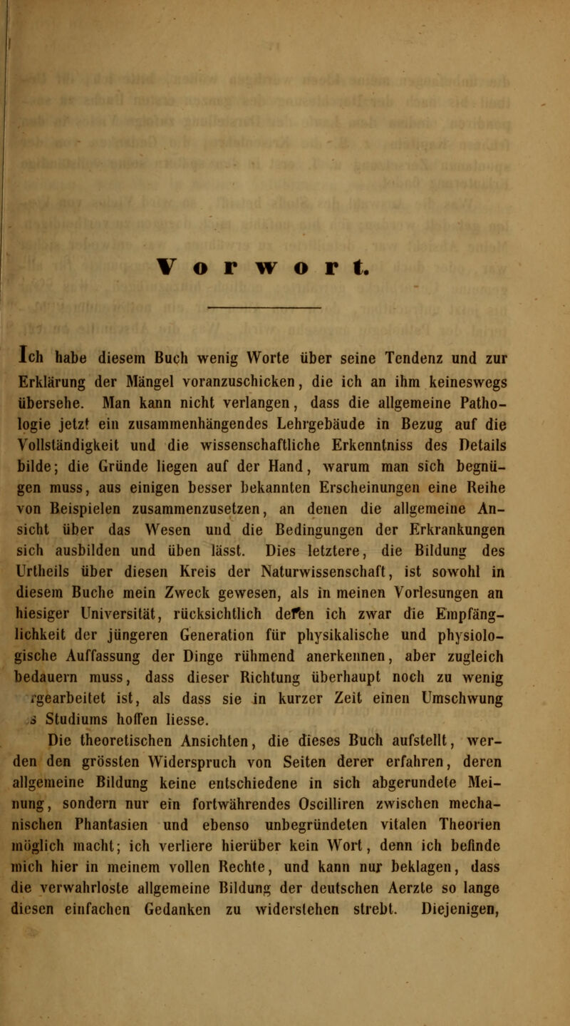 Vorwort. Ich habe diesem Buch wenig Worte über seine Tendenz und zur Erklärung der Mängel voranzuschicken, die ich an ihm keineswegs übersehe. Man kann nicht verlangen, dass die allgemeine Patho- logie jetzt ein zusammenhängendes Lehrgebäude in Bezug auf die Vollständigkeit und die wissenschaftliche Erkenntniss des Details bilde; die Gründe liegen auf der Hand, warum man sich begnü- gen muss, aus einigen besser bekannten Erscheinungen eine Reihe von Beispielen zusammenzusetzen, an denen die allgemeine An- sicht über das Wesen und die Bedingungen der Erkrankungen sich ausbilden und üben lässt. Dies letztere, die Bildung des Urtheils über diesen Kreis der Naturwissenschaft, ist sowohl in diesem Buche mein Zweck gewesen, als in meinen Vorlesungen an hiesiger Universität, rücksichtlich defen ich zwar die Empfäng- lichkeit der jüngeren Generation für physikalische und physiolo- gische Auffassung der Dinge rühmend anerkennen, aber zugleich bedauern muss, dass dieser Richtung überhaupt noch zu wenig rgearbeitet ist, als dass sie in kurzer Zeit einen Umschwung o Studiums hoffen Hesse. Die theoretischen Ansichten, die dieses Buch aufstellt, wer- den den grössten Widerspruch von Seiten derer erfahren, deren allgemeine Bildung keine entschiedene in sich abgerundete Mei- nung, sondern nur ein fortwährendes Oscilliren zwischen mecha- nischen Phantasien und ebenso unbegründeten vitalen Theorien möglich macht; ich verliere hierüber kein Wort, denn ich befinde mich hier in meinem vollen Rechte, und kann nur beklagen, dass die verwahrloste allgemeine Bildung der deutschen Aerzte so lange diesen einfachen Gedanken zu widerstehen strebt. Diejenigen,