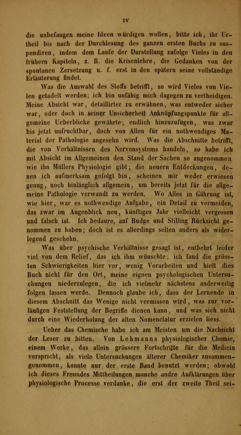 die unbefangen meine Ideen würdigen wollen, bitte ich, ihr Ur- theil bis nach der Durchlesung des ganzen ersten Buchs zu sus- pendiren, indem dem Laufe der Darstellung zufolge Vieles in den frühem Kapiteln, z. B. die Krisenlehre, die Gedanken von der spontanen Zersetzung u. f. erst in den spätem seine vollständige Erläuterung findet. Was die Auswahl des Stoffs betrifft, so wird Vieles von Vie- len getadelt werden; ich bin unfähig mich dagegen zu verlheidigen. Meine Absicht war, detaillirter zu erwähnen, was entweder sicher war, oder doch in seiner Unsicherheit Anknüpfungspunkte für all- gemeine Ueberblicke gewährte; endlich hinzuzufügen, was zwar bis jetzt unfruchtbar, doch von Allen für ein nothwendiges Ma- terial der Pathologie angesehn wird. Was die Abschnitte betrifft, die von Verhältnissen des Nervensystems handeln, so habe ich mit Absicht im Allgemeinen den Stand der Sachen so angenojnmen wie ihn Müllers Physiologie gibt; die neuem Entdeckungen, de- nen ich aufmerksam gefolgt bin, scheinen mir weder erwiesen genug, noch hinlänglich allgemein, um bereits jetzt für die allge- meine Pathologie verwandt zu werden. Wo Alles in Gährung ist, wie hier, war es nothwendige Aufgabe^ ein Detail zu vermeiden, das zwar im Augenblick neu, künftiges Jahr vielleicht vergessen und falsch ist. Ich bedaure, auf Budge und Stilling Rücksicht ge- nommen zu haben; doch ist es allerdings selten anders als wider- legend geschehn. Was über psychische Verhältnisse gesagt ist, entbehrt leider viel von dem Relief, das ich ihm wünschte; ich fand die gröss- ten Schwierigkeiten hier vor, wenig Vorarbeiten und hielt dies Buch nicht für den Ort, meine eignen psychologischen Untersu- chungen niederzulegen, die ich vielmehr nächstens anderweitig folgen lassen werde. Dennoch glaube ich, dass der Lernende in diesem Abschnitt das Wenige nicht vermissen wird , was zur vor- läufigen Feststellung der Begriffe dienen kann, und was sich nicht durch eine Wiederholung der alten Nomenclatur erzielen Hess. Ueber das Chemische habe ich am Meisten um die Nachsicht der Leser zu bitten. Von Lehmanns physiologischer Chemie, einem Werke, das allein grössere Fortschrijte für die Medicin verspricht, als viele Untersuchungen älterer Chemiker zusammen- genommen , konnte nur der erste Band benutzt werden; obwohl ich dieses Freundes Mittheilungen manche andre Aufklärungen über physiologische Processe verdanke, die erst der zweite Theil sei-
