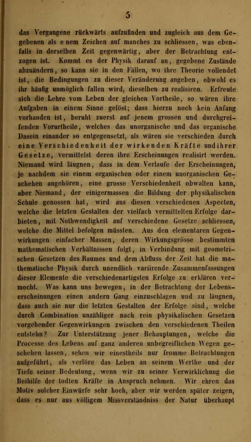 das Vergangene rückwärts aufzufinden und zugleich aus dem Ge- gebenen als e nem Zeichen auf manches zu schliessen, was eben- falls in derselben Zeit gegenwärtig, aber der Betrachtung ent- zogen ist. Kommt es der Physik darauf an, gegebene Zustände abzuändern, so kann sie in den Fällen, wo ihre Theorie vollendet ist, die Bedingungen zu dieser Veränderung angeben, obwohl es ihr häufig unmöglich fallen wird, dieselben zu realisiren. Erfreute sich die Lehre vom Leben der gleichen Vortheile, so wären ihre Aufgaben in einem Sinne gelöst; dass hierzu noch kein Anfang vorhanden ist, beruht zuerst auf jenem grossen und durchgrei- fenden Vorurlheile, welches das unorganische und das organische Dasein einander so entgegensetzt, als wären sie verschieden durch eine Verschiedenheit der wirkenden Kräfte undihrer Gesetze, vermittelst deren ihre Erscheinungen realisirt werden. Niemand wird läugnen, dass in dem Verlaufe der Erscheinungen, je nachdem sie einem organischen oder einem unorganischen Ge- schehen angehören, eine grosse Verschiedenheit obwalten kann, aber Niemand, der einigermassen die Bildung der physikalischen Schule genossen hat, wird aus diesen verschiedenen Aspecton, welche die letzten Gestalten der vielfach vermittelten Erfolge dar- bieten , mit Nothwendigkeit auf verschiedene Gesetze schliessen, welche die Mittel befolgen müssten. Aus den elementaren Gegen- wirkungen einfacher Massen, deren Wirkungsgrösse bestimmten mathematischen Verhältnissen folgt, in Verbindung mit geometri- schen Gesetzen des Raumes und dem Abfluss der Zeit hat die ma- thematische Physik durch unendlich variircnde Zusammenfassungen dieser Elemente die verschiedenartigsten Erfolge zu erklären ver- mocht. Was kann uns bewegen, in der Betrachtung der Lebens- erscheinungen einen andern Gang einzuschlagen und zu läugnen, dass auch sie nur die letzten Gestalten der Erfolge sind, welche durch Combination unzähliger nach rein physikalischen Gesetzen vorgehender Gegenwirkungen zwischen den verschiedenen Theilen entstehn? Zur Unterstützung jener Behauptungen, welche die Processe des Lebens auf ganz anderen unbegreiflichen Wegen ge- schehen lassen, sehen wir einestheils nur fromme Betrachtungen aufgeführt, als verlöre das Leben an seinem Werthe und der Tiefe seiner Bedeutung, wenn wir zu seiner Verwirklichung die Beihilfe der todten Kräfte in Anspruch nehmen. Wir ehren das Motiv solcher Einwürfe sehr hoch, aber wir werden später zeigen, dass es nur aus völligem Missverstüudniss der Natur überhaupt