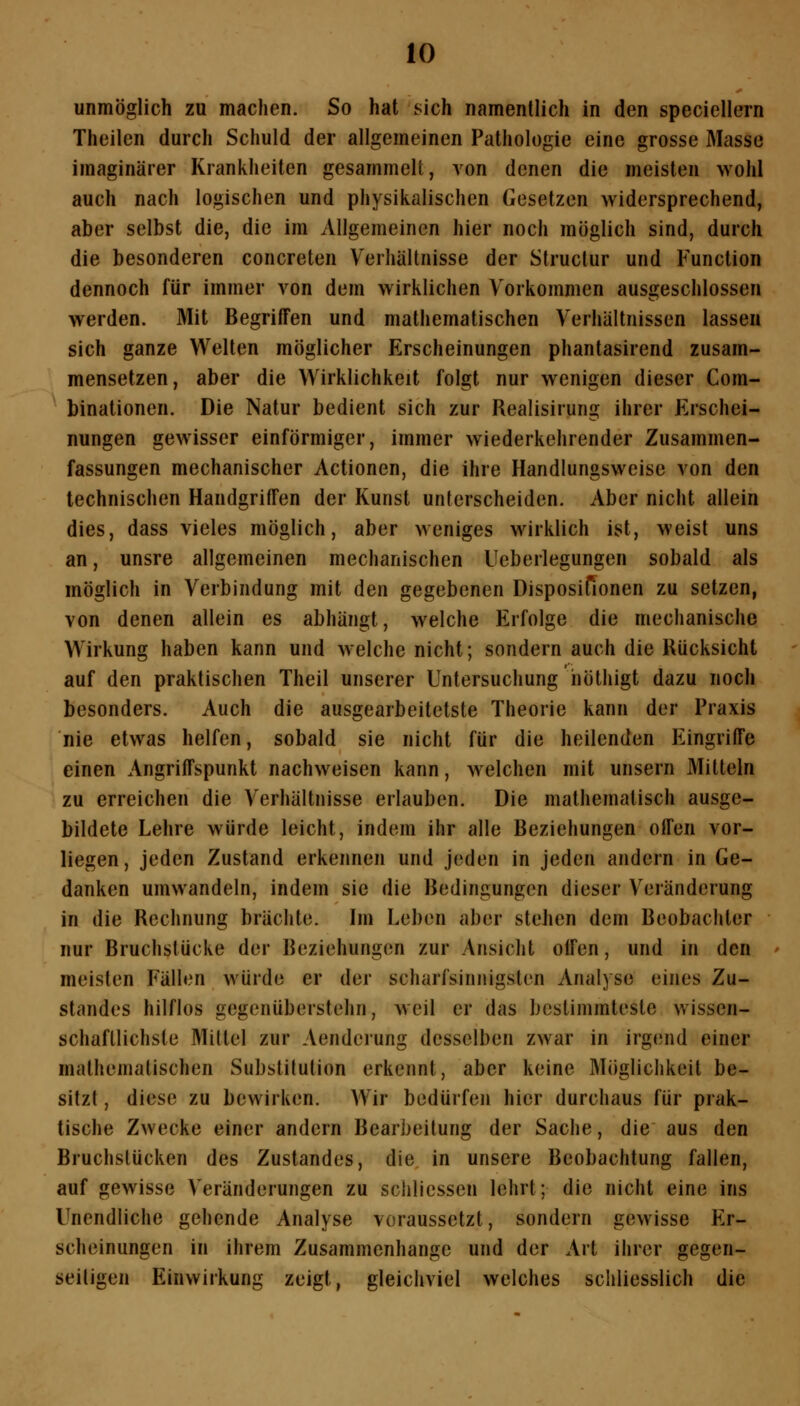 unmöglich zu machen. So hat sich namentlich in den speciellern Theilen durch Schuld der allgemeinen Pathologie eine grosse Masse imaginärer Krankheiten gesammelt, von denen die meisten wohl auch nach logischen und physikalischen Gesetzen widersprechend, aber selbst die, die im Allgemeinen hier noch möglich sind, durch die besonderen concreten Verhältnisse der Struclur und Function dennoch für immer von dem wirklichen Vorkommen ausgeschlossen werden. Mit Begriffen und mathematischen Verhältnissen lassen sich ganze Welten möglicher Erscheinungen phantasirend zusam- mensetzen, aber die Wirklichkeit folgt nur wenigen dieser Com- binationen. Die Natur bedient sich zur Realisirung ihrer Erschei- nungen gewisser einförmiger, immer wiederkehrender Zusammen- fassungen mechanischer Actionen, die ihre Handlungsweise von den technischen Handgriffen der Kunst unterscheiden. Aber nicht allein dies, dass vieles möglich, aber weniges wirklich ist, weist uns an, unsre allgemeinen mechanischen Ueberlegungen sobald als möglich in Verbindung mit den gegebenen Disposifionen zu setzen, von denen allein es abhängt, welche Erfolge die mechanische Wirkung haben kann und welche nicht; sondern auch die Rücksicht auf den praktischen Theil unserer Untersuchung höthigt dazu noch besonders. Auch die ausgearbeitetste Theorie kann der Praxis nie etwas helfen, sobald sie nicht für die heilenden Eingriffe einen Angriffspunkt nachweisen kann, welchen mit unsern Mitteln zu erreichen die Verhältnisse erlauben. Die mathematisch ausge- bildete Lehre würde leicht, indem ihr alle Beziehungen offen vor- liegen , jeden Zustand erkennen und jeden in jeden andern in Ge- danken umwandeln, indem sie die Bedingungen dieser V^eränderung in die Rechnung brächte. Im Leben aber stehen dem Beobachter nur Bruchstücke der Beziehungen zur Ansicht olfen, und in den meisten Fällen würde er der scharfsinnigsten Analyse eines Zu- standes hilflos gegenüberstehn, weil er das bestimmteste wissen- schaftlichste Mittel zur Aenderung desselben zwar in irgend einer mathemalischen Substitution erkennt, aber keine Möglichkeit be- sitzt , diese zu bewirken. Wir bedürfen hier durchaus für prak- tische Zwecke einer andern Bearbeitung der Sache, die aus den Bruchslücken des Zustandes, die in unsere Beobachtung fallen, auf gewisse Veränderungen zu schlicssen lehrt; die nicht eine ins Unendliche gehende Analyse voraussetzt, sondern gewisse Er- scheinungen in ihrem Zusammenhange und der Art ihrer gegen- seitigen Einwirkung zeigt, gleichviel welches schliesslich die