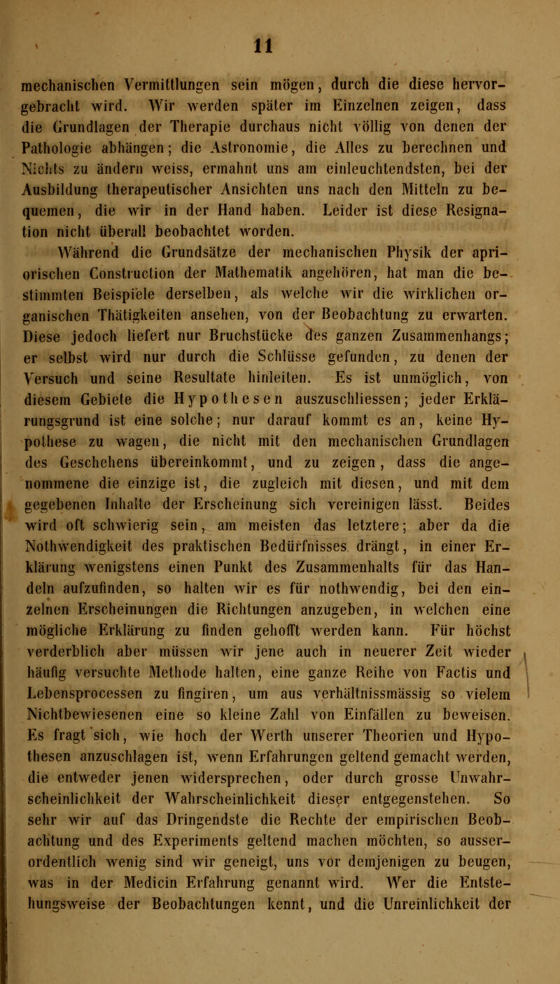 mechanischen Vermittlungen sein mögen, durch die diese hervor- gebracht wird. Wir Averden später im Einzelnen zeigen, dass die Grundlagen der Therapie durchaus nicht völlig von denen der Pathologie abhängen; die Astronomie, die Alles zu berechnen und Nichts zu ändern weiss, ermahnt uns am einleuchtendsten, bei der Ausbildung therapeutischer Ansichten uns nach den Mitteln zu be- quemen , die wir in der Hand haben. Leider ist diese Resigna- tion nicht überall beobachtet worden. Während die Grundsätze der mechanischen Physik der apri- orischen Construction der Mathematik angehören, hat man die be- stimmten Beispiele derselben, als welche wir die wirklichen or- ganischen Thätigkeiten ansehen, von der Beobachtung zu erwarten. Diese jedoch liefert nur Bruchstücke dos ganzen Zusammenhangs; er selbst wird nur durch die Schlüsse gefunden, zu denen der Versuch und seine Resultate hinleiten. Es ist unmöglich, von diesem Gebiete die Hypothesen auszuschliessen; jeder Erklä- rungsgrund ist eine solche; nur darauf kommt es an, keine Hy- pothese zu wagen, die nicht mit den mechanischen Grundlagen des Geschehens übereinkommt, und zu zeigen, dass die ange- nommene die einzige ist, die zugleich mit diesen, und mit dem gegebenen Inhalte der Erscheinung sich vereinigen lässt. Beides wird oft schwierig sein, am meisten das letztere; aber da die Nothwendigkeit des praktischen Bedürfnisses drängt, in einer Er- klärung wenigstens einen Punkt des Zusammenhalts für das Han- deln aufzufinden, so halten wir es für nothwendig, bei den ein- zelnen Erscheinungen die Richtungen anzugeben, in welchen eine mögliche Erklärung zu finden gehofft werden kann. Für höchst verderblich aber müssen wir jene auch in neuerer Zeit wieder häufig versuchte Methode halten, eine ganze Reihe von Factis und Lebensprocessen zu fingiren, um aus verhältnissmässig so vielem Nichtbewiesenen eine so kleine Zahl von Einfällen zu beweisen. Es fragt sich, wie hoch der Wertb unserer Theorien und Hypo- thesen anzuschlagen ist, wenn Erfahrungen geltend gemacht werden, die entweder jenen widersprechen, oder durch grosse Unwahr- scheinlichkeit der Wahrscheinlichkeit diesßr entgegenstehen. So sehr wir auf das Dringendste die Rechte der empirischen Beob- achtung und des Experiments geltend machen möchten, so ausser- ordentlich wenig sind wir geneigt, uns vor demjenigen zu beugen, was in der Medicin Erfahrung genannt wird. Wer die Entste- hungsweise der Beobachtungen kennt, und die Unreinlichkeit der