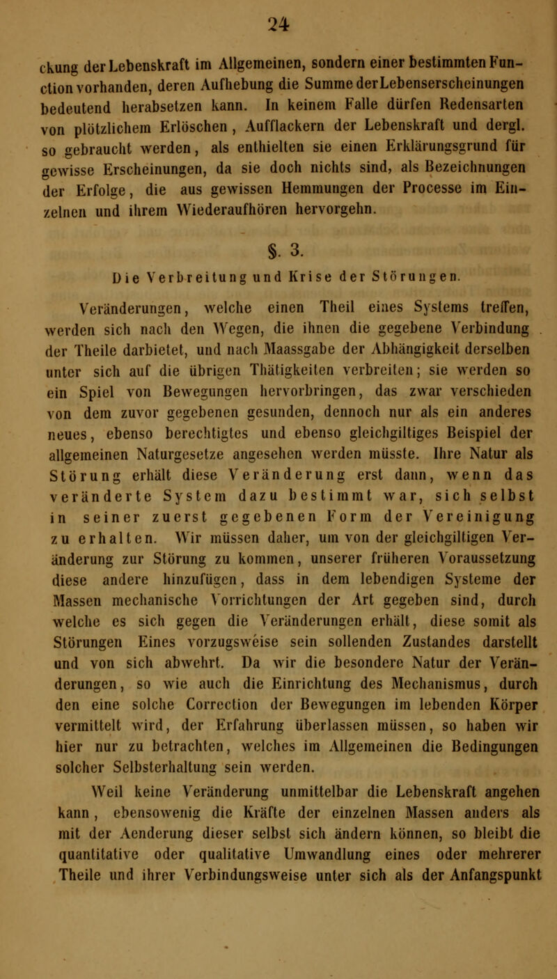 ckung der Lebenskraft im Allgemeinen, sondern einer bestimmten Fun- ction vorhanden, deren Aufhebung die Summe derLebenserscheinungen bedeutend herabsetzen kann. In keinem Falle dürfen Redensarten von plötzlichem Erlöschen , Aufflackern der Lebenskraft und dergl. so gebraucht werden, als enthielten sie einen Erklärungsgrund für gewisse Erscheinungen, da sie doch nichts sind, als Bezeichnungen der Erfolge, die aus gewissen Hemmungen der Processe im Ein- zelnen und ihrem Wiederaufhören hervorgehn. §. 3. Die Verbreitung und Krise der Störungen. Veränderungen, welche einen Theil eines Systems treifen, werden sich nach den Wegen, die ihnen die gegebene Verbindung . der Theile darbietet, und nach Maassgabe der Abhängigkeit derselben unter sich auf die übrigen Thätigkeiten verbreiten; sie werden so ein Spiel von Bewegungen hervorbringen, das zwar verschieden von dem zuvor gegebenen gesunden, dennoch nur als ein anderes neues, ebenso berechtigtes und ebenso gleichgiltiges Beispiel der allgemeinen Naturgesetze angesehen werden müsste. Ihre Natur als Störung erhält diese Veränderung erst dann, wenn das veränderte System dazu bestimmt war, sich selbst in seiner zuerst gegebenen Form der Vereinigung zu erhalten. Wir müssen daher, um von der gleichgiltigen Ver- änderung zur Störung zu kommen, unserer früheren Voraussetzung diese andere hinzufügen, dass in dem lebendigen Systeme der Massen mechanische A'orrichtungen der Art gegeben sind, durch welche es sich gegen die Veränderungen erhält, diese somit als Störungen Eines vorzugsweise sein sollenden Zustandes darstellt und von sich abwehrt. Da wir die besondere Natur der Verän- derungen, so wie auch die Einrichtung des Mechanismus, durch den eine solche Corrcction der Bewegungen im lebenden Körper vermittelt wird, der Erfahrung überlassen müssen, so haben wir hier nur zu betrachten, welches im Allgemeinen die Bedingungen solcher Selbsterhaltung sein werden. Weil keine Veränderung unmittelbar die Lebenskraft angehen kann, ebensowenig die Kräfte der einzelnen Massen anders als mit der Aenderung dieser selbst sich ändern können, so bleibt die quantitative oder qualitative Umwandlung eines oder mehrerer Theile und ihrer Verbindungsweise unter sich als der Anfangspunkt