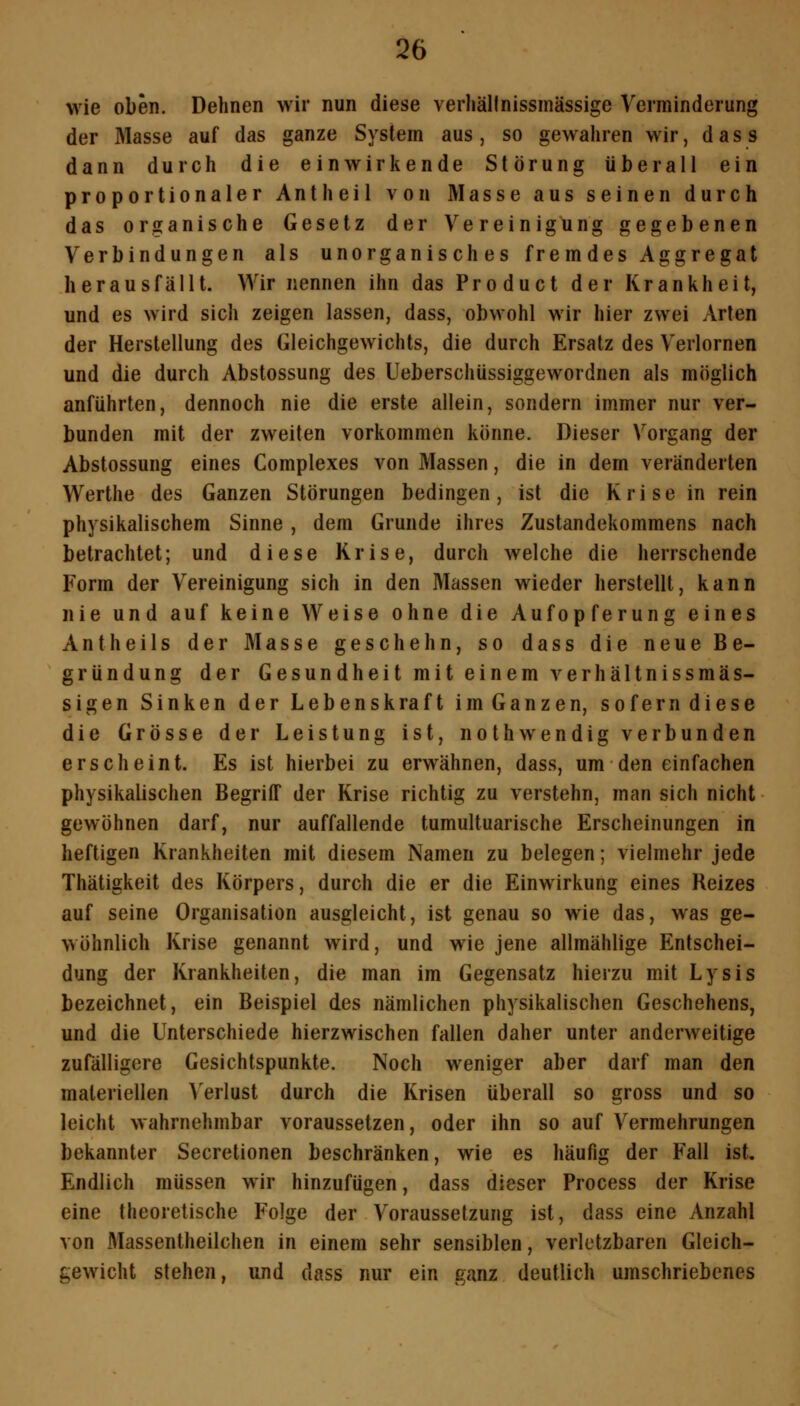 Q6 wie oben. Dehnen wir nun diese verliällnissinässige Verminderung der Masse auf das ganze System aus , so gewahren wir, d a s s dann durch die einwirkende Störung überall ein proportionaler Antheil von Masse aus seinen durch das organische Gesetz der Vereinigung gegebenen Verbindungen als unorganisches frem des Aggregat herausfällt. Wir nennen ihn das Product der Krankheit, und es wird sich zeigen lassen, dass, obwohl wir hier zwei Arten der Herstellung des Gleichgewichts, die durch Ersatz des Verlornen und die durch Abstossung des Ueberschüssiggewordnen als möglich anführten, dennoch nie die erste allein, sondern immer nur ver- bunden mit der zweiten vorkommen könne. Dieser Vorgang der Abstossung eines Complexes von Massen, die in dem veränderten Werthe des Ganzen Störungen bedingen, ist die Krise in rein physikalischem Sinne , dem Grunde ihres Zustandekommens nach betrachtet; und diese Krise, durch welche die herrschende Form der Vereinigung sich in den Massen wieder herstellt, kann nie und auf keine Weise ohne die Aufopferung eines Antheils der Masse geschehn, so dass die neue Be- gründung der Gesundheit mit einem verhältnissmäs- sigen Sinken der Lebenskraft imGanzen, soferndiese die Grösse der Leistung ist, nothwendig verbunden erscheint. Es ist hierbei zu erwähnen, dass, um den einfachen physikalischen Begriff der Krise richtig zu verstehn, man sich nicht gewöhnen darf, nur auffallende tumultuarische Erscheinungen in heftigen Krankheiten mit diesem Namen zu belegen; vielmehr jede Thätigkeit des Körpers, durch die er die Einwirkung eines Reizes auf seine Organisation ausgleicht, ist genau so wie das, was ge- wöhnlich Krise genannt wird, und wie jene allmählige Entschei- dung der Krankheiten, die man im Gegensatz hierzu mit Lysis bezeichnet, ein Beispiel des nämlichen physikalischen Geschehens, und die Unterschiede hierzwischen fallen daher unter anderweitige zufälligere Gesichtspunkte. Noch weniger aber darf man den materiellen Verlust durch die Krisen überall so gross und so leicht wahrnehmbar voraussetzen, oder ihn so auf Vermehrungen bekannter Secretionen beschränken, wie es häufig der Fall ist. Endlich müssen wir hinzufügen, dass dieser Process der Krise eine theoretische Folge der Voraussetzung ist, dass eine Anzahl von Massentheilchen in einem sehr sensiblen, verletzbaren Gleich- gewicht stehen, und dass nur ein ganz deutlich umschriebenes