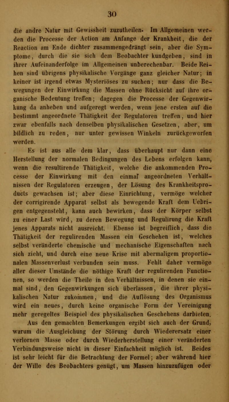 die andre Natur mit Gewissheit zuzutheilen. Im Aligemeinen Aver- den die Processe der Action am Anfange der Krankheit, die der Reaction am Ende dichter zusammengedrängt sein, aber die Sym- ptome, durch die sie sich dem Beobachterkundgeben, sind in ihrer Aufeinanderfolge im Allgemeinen unberechenbar. Beide Rei- hen sind übrigens physikalische Vorgänge ganz gleicher Natur; in keiner ist irgend etwas Mysteriöses zu suchen; nur dass die Be- wegungen der Einwirkung die Massen ohne Rücksicht auf ihre or- ganische Bedeutung treffen; dagegen die Processe der Gegenwir- kung da anheben und aufgeregt werden, wenn jene ersten auf die bestimmt angeordnete Thätigkeit der Regulatoren treffen, und hier zwar ebenfalls nach denselben physikalischen Gesetzen, aber, um bildlich zu reden, nur unter gewissen Winkeln zurückgeworfen werden. Es ist aus alle dem klar, dass überhaupt nur dann eine Herstellung der normalen Bedingungen des Lebens erfolgen kann, wenn die resultirende Thätigkeit, welche die ankommenden Pro- cesse der Einwirkung mit den einmal angeordneten Verhält- nissen der Regulatoren erzeugen, der Lösung des Krankheitspro- ducts gewachsen ist; aber diese Einrichtung, vermöge welcher der corrigirende Apparat selbst als bewegende Kraft dem Uebri- gen entgegensteht, kann auch bewirken, dass der Körper selbst zu einer Last wird, zu deren Bewegung und Regulirung die Kraft jenes Apparats nicht ausreicht. Ebenso ist begreiflich, dass die Thätigkeit der regulirenden Massen ein Geschehen ist, welches selbst veränderte chemische und mechanische Eigenschaften nach sich zieht, und durch eine neue Krise mit abermaligem proportio- nalen Massenverlust verbunden sein muss. Fehlt daher vermöge aller dieser Umstände die nöthige Kraft der regulirenden Functio- nen, so werden die Theile in den Verhältnissen, in denen sie ein- mal sind, den Gegenwirkungen sich überlassen, die ihrer physi- kalischen Natur zukommen, und die Auflösung des Organismus wird ein neues, durch keine organische Form der Bereinigung mehr geregeltes Beispiel des physikalischen Geschehens darbieten. Aus den gemachten Bemerkungen ergibt sich auch der Grund, warum die Ausgleichung der Störung durch Wiederersatz einer verlornen Masse oder durch Wiederherstellung einer veränderten Verbindungsweise nicht in dieser Einfachheit möglich ist. Beides ist sehr leicht für die Betrachtung der Formel; aber während hier der Wille des Beobachters genügt, um Massen hinzuzufügen oder