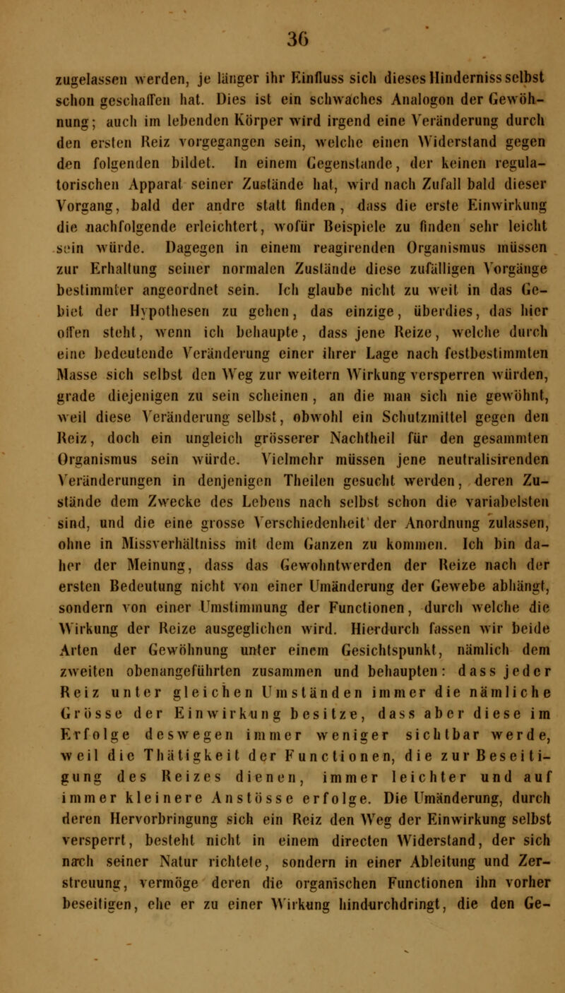 zugelassen werden, je langer ihr Einfluss sich dieses Hinderniss selbst schon geschalFcn hat. üies ist ein schwaches Analogen der Gewöh- nung; auch im lebenden Körper wird irgend eine Veränderung durch den ersten Reiz vorgegangen sein, welche einen Widerstand gegen den folgenden bildet. In einem Gegenstande, der keinen regula- torischen Apparat seiner Zustände hat, wird nach Zufall bald dieser Vorgang, bald der andre statt finden, dass die erste Einwirkung die nachfolgende erleichtert, wofür Beispiele zu finden sehr leicht si'in würde. Dagegen in einem reagirenden Organismus müssen zur Erhaltung seiner normalen Zustände diese zufälligen Vorgänge bestimmter angeordnet sein. Ich glaube nicht zu weit in das Ge- biet der Hypothesen zu gehen, das einzige, überdies, das hier oifen steht, wenn ich behaupte, dass jene Reize, welche durch eine bedeutende Veränderung einer ihrer Lage nach festbestimmten Masse sich selbst den Weg zur weitern Wirkung versperren würden, grade diejenigen zu sein scheinen , an die man sich nie gewohnt, weil diese Veränderung selbst, obwohl ein Schutzmittel gegen den Reiz, doch ein ungleich grösserer Nachtheil für den gesammten Organismus sein würde. Vielmehr müssen jene neutralisirenden Veränderungen in denjenigen Theilen gesucht werden, deren Zu- stände dem Zwecke des Lebens nach selbst schon die variabelsten sind, und die eine grosse Verschiedenheit der Anordnung zulassen, ohne in Missverhällniss mit dem Ganzen zu kommen. Ich bin da- her der Meinung, dass das Gewohntwerden der Reize nach der ersten Bedeutung nicht von einer Umänderung der Gewebe abhängt, sondern von einer Umstimmung der Functionen, durch welche die Wirkung der Reize ausgeglichen wird. Hierdurch fassen wir beide Arten der Gewöhnung unter einem Gesichtspunkt, nämlich dem zweiten obenangeführten zusammen und behaupten: dass jeder Reiz unter gleichen Umständen immer die nämliche Grösse der Einwirkung besitze, dass aber diese im Erfolge deswegen immer weniger sichtbar werde, weil die Thätigkeit der Functionen, die zur Beseiti- gung des Reizes dienen, immer leichter und auf immer kleinere Anstösse erfolge. Die Umänderung, durch deren Hervorbringung sich ein Reiz den W^eg der Einwirkung selbst versperrt, besteht nicht in einem directen Widerstand, der sich narch seiner Natur richtete, sondern in einer Ableitung und Zer- streuung, vermöge deren die organischen Functionen ihn vorher beseitigen, ehe er zu einer Wirkung hindurchdringt, die den Ge-