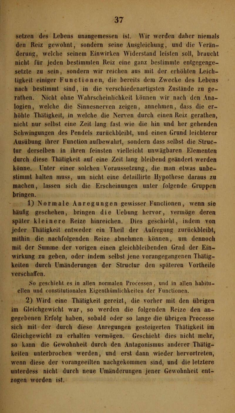 setzon des Lebens unangemessen ist. Wir werden daher niemals den Reiz gewohnt, sondern seine Ausgleichung, und die Verän- derung, welche seinem Einwirken Widerstand leisten soll, braucht nicht für jeden bestimmten Reiz eine ganz bestimmte entgegenge- setzte zu sein, sondern wir reichen aus mit der erhöhten Leich- tigkeit einiger Functionen, die bereits dem Zwecke des Lebens nach bestimmt sind, in die verschiedenartigsten Zustände zu ge- rathen. Nicht ohne Wahrscheinlichkeit können wir nach den Ana- logien , welche die Sinnesnerven zeigen, annehmen, dass die er- höhte Thätigkeit, in welche die Nerven durch einen Reiz gerathen, nicht nur selbst eine Zeit lang fast wie die hin und her gehenden Schwingungen des Pendels zurückbleibt, und einen Grund leichterer Ausübung ihrer Function aufbewahrt, sondern dass selbst die Struc- tur derselben in ihren feinsten vielleicht unwägbaren Elementen durch diese Thätigkeit auf eine Zeit lang bleibend geändert werden könne. Unter einer solchen Voraussetzung, die man etwas unbe- stimmt halten muss, um nicht eine detaillirte Hypothese daraus zu machen, lassen sich die Erscheinungen unter folgende Gruppen bringen. 1) Normale Anregungen gewisser Functionen, wenn sie häufig geschehen, bringen die Uebung hervor, vermöge deren später kleinere Reize hinreichen. Dies geschieht, indem von jeder Thätigkeit entweder ein Theil der Aufregung zurückbleibt, mithin die nachfolgenden Reize abnehmen können, um dennoch mit der Summe der vorigen einen gleichbleibenden Grad der Ein- wirkung zu geben, oder indem sdbst jene vorangegangenen Thätig- keiten durch Umänderungen der Structur den späteren Vortheile verschaffen. So geschieht es in allen normalen Processen, und in allen habitu- ellen und constitutionalen Eigenlhümlichkeiten der Functionen. 2) Wird eine Thätigkeit gereizt, die vorher mit den übrigen im Gleichgewicht war, so werden die folgenden Reize den an- gegebenen Erfolg haben, sobald oder so lange die übrigen Processe sich mit der durch diese Anregungen gesteigerten Thätigkeit im Gleichgewicht zu erhalten vermögen. Geschieht dies nicht mehr, so kann die Gewohnheit durch den Antagonismus anderer Thätig- keiten unterbrochen werden, und erst dann wieder hervortreten, wenn diese der vorangeeilten nachgekommen sind, und die letztere unterdess nicht durch neue Umänderungen jener Gewohnheit ent- zogen worden ist.