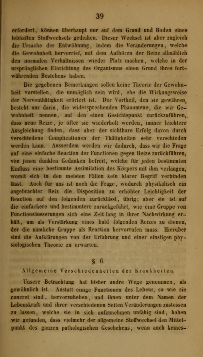 erfordert, können überhaupt nur auf dem Grand and Boden eines lebhaften Stoffwechsels gedeihen. Dieser Wechsel ist aber zugleich die Ursache der Entwöhnung, indem die Veränderungen, welche die Gewohnheit hervorrief, mit dem Aufhören der Reize allmählich den normalen Verhältnissen wieder Platz machen, welche in der ursprünglichen Einrichtung des Organismus einen Grund ihres fort- währenden Bestehens haben. Die gegebenen Bemerkungen sollen keine Theorie der Gewohn- heit vorstellen, die unmöglich sein wird, ehe die Wirkungsweise der Nerventhätigkeit erörtert ist. Der Vortheil, den sie gewähren^ besteht nur darin, die widersprechenden Phänomene, die wir Ge- wohnheit nennen, auf den einen Gesichtspunkt zurückzuführen,. dass neue Reize, je öfter sie wiederholt werden, immer leichtere Ausgleichung finden, dass aber der sichtbare Erfolg davon durch verschiedene Complicationen der Thätigkeiten sehr verschieden werden kann. Ausserdem werden wir dadurch, dass wir die Frage auf eine einfache Reaction der Functionen gegen Reize zurückführen, von jenen dunklen Gedanken befreit, welche für jeden bestimmten Einfluss eine bestimmte Assimilation des Körpers mit ihm verlangen, womit sich in den meisten Fällen kein klarer Begriff verbinden lisst. Auch für uns ist noch die Frage, wodurch physikalisch ein angebrachter Reiz die Disposition zu erhöhter Leichtigkeit der Reaction auf den folgenden zurücklässt, übrig; aber sie ist auf die einfachere und bestimmtere zurückgeführt, wie eine Gruppe von Functionsäusserungen sich eine Zeit lang in ihrer Nachwirkung er- hält, um als Verstärkung eines bald folgenden Reizes zu dienen, der die nämliche Gruppe als Reaction hervorrufen muss. Hierüber sind die Aufklärungen von der Erfahrung und einer einstigen phy- siologischen Theorie zu erwarten. S. 6. Allgemeine Verschiedenheiten der Krankheiten. Unsere Betrachtung hat bisher andre Wege genommen, als gewöhnlich ist. Anstatt einige Functionen des Lebens, so wie sie concret sind, hervorzuheben, und ihnen unter dem Namen der Lebenskraft und ihrer verschiedenen Seiten Veränderungen zustossen zu lassen, welche sie in sich aufzunehmen unfähig sind, haben wir gefunden, dass vielmehr der allgemeine Stoffwechsel den Mittel- punkt des ganzen pathologischen Geschehens, wenn auch keines-