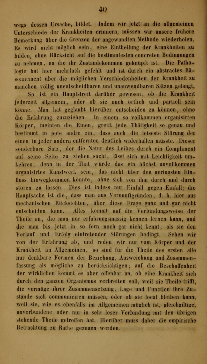 vvegs dessen Ursache, bildet. Indem wir jetzt an die allgemeinen Unterschiede der Krankheiten erinnern, müssen wir unsere frühere Bemerkung über die Frenzen der angewandten Methode wiederholen. Es wird nicht möglich sein, eine Eintheilung der Krankheiten zu bilden, ohne Rücksicht auf die bestimmtesten concreten Bedingungen zu nehmen , an die ihr Zustandekommen geknüpft ist. Die Patho- logie hat hier mehrfach gefehlt und ist durch ein abstractes Rä- soanement über die möglichen Verschiedenheiten der Krankheit zu manchen völlig unentscheidbaren und unanwendbaren Sätzen gelangt. So ist ein Hauptstreit darüber gewesen, ob die Krankheit jederzeit allgemein, oder ob sie auch örtlich und partiell sein könne. Man hat geglaubt hierüber entscheiden zu können, ohne die Erfahrung zuzuziehen. In einem so vollkommen organisirten Körper, meinten die Einen, greift jede Thäligkeit so genau und bestimmt in jede andre ein, dass auch die leiseste Störung der einen in jeder andern entfernten deutlich widerhallen müsste. Dieser sonderbare Satz, der die Natur des Leibes durch ein Compliment auf seine Seite zu ziehen sucht, lässt sich mit Leichtigkeit um- kehren; denn in der Tiiat würde das ein höchst unvollkommen organisirtes Kunstwerk sein, das nicht über den geringsten Ein- fluss hinwegkommen könnte, ohne sich von ihm durch und durch stören zu lassen. Dies ist indess nur Einfall gegen Einfall; die Hauptsache ist die, dass man aus Vernunftgründen, d. h. hier aus mechanischen Rücksichten, über diese Frage ganz und gar nicht entscheiden kann. Alles kommt auf die Verbindungsvveise der Theilc an, die man nur erfahrungsmässig kennen lernen kann, und die man bis jetzt in so fern noch gar nicht kennt, als sie den Verlauf und Erfolg eintretender Störungen bedingt. Sehen wir von der Erfahrung ab, und reden wir nur vom Körper und der Krankheit im Allgemeinen, so sind für die Theile des ersten alle nur denkbare Formen der Beziehung, Ausweichung und Zusammen- fassung als mögliche zu berücksichtigen; auf die BeschaiTenheit der wirklichen kommt es aber offenbar an, ob eine Krankheit sich durch den ganzen Organismus verbreiten soll, weil sie Theile trifft, die vermöge ihrer Zusammensetzung, Lage und Function ihre Zu- stände sich communiciren müssen, oder ob sie local bleiben kann, weil sie, wie es ebenfalls im Allgemeinen möglich ist, gleichgiltige, unverbundene oder nur in sehr loser Verbindung mit den übrigen stehende Theile getroffen hat. Hierüber muss daher die empirische Betrachtung zu Ralhe gezogen werden.